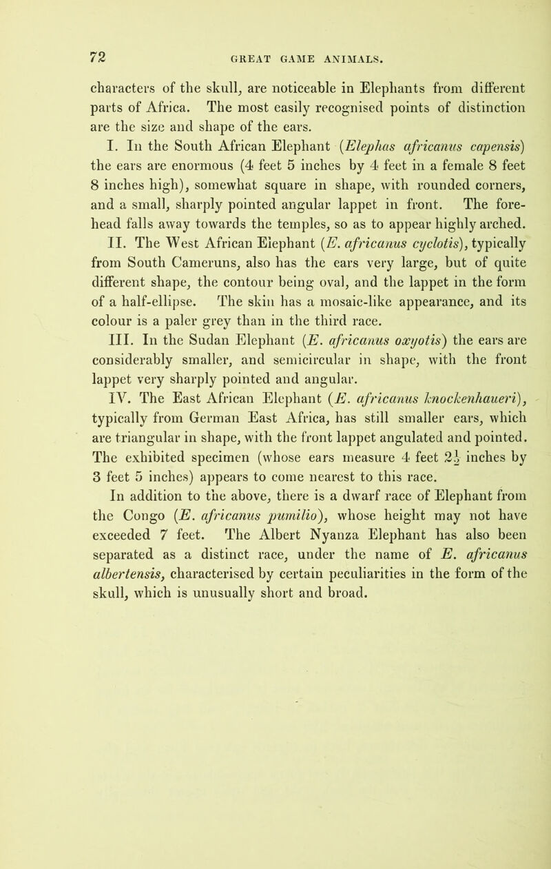 characters of the skull, are noticeable in Elephants from different parts of Africa. The most easily recognised points of distinction are the size and shape of the ears. I. In the South African Elephant (Elephas africanus capensis) the ears are enormous (4 feet 5 inches by 4 feet in a female 8 feet 8 inches high), somewhat square in shape, with rounded corners, and a small, sharply pointed angular lappet in front. The fore- head falls away towards the temples, so as to appear highly arched. II. The West African Elephant (E. africanus cyclotis), typically from South Cameruns, also has the ears very large, but of quite different shape, the contour being oval, and the lappet in the form of a half-ellipse. The skin has a mosaic-like appearance, and its colour is a paler grey than in the third race. III. In the Sudan Elephant (E. africanus oxyotis) the ears are considerably smaller, and semicircular in shape, with the front lappet very sharply pointed and angular. IV. The East African Elephant (E. africanus knockenhaueri), typically from German East Africa, has still smaller ears, which are triangular in shape, with the front lappet angulated and pointed. The exhibited specimen (whose ears measure 4 feet 2)> inches by 3 feet 5 inches) appears to come nearest to this race. In addition to the above, there is a dwarf race of Elephant from the Congo (E. africanus pumilio), whose height may not have exceeded 7 feet. The Albert Nyanza Elephant has also been separated as a distinct race, under the name of E. africanus albertensis, characterised by certain peculiarities in the form of the skull, which is unusually short and broad.