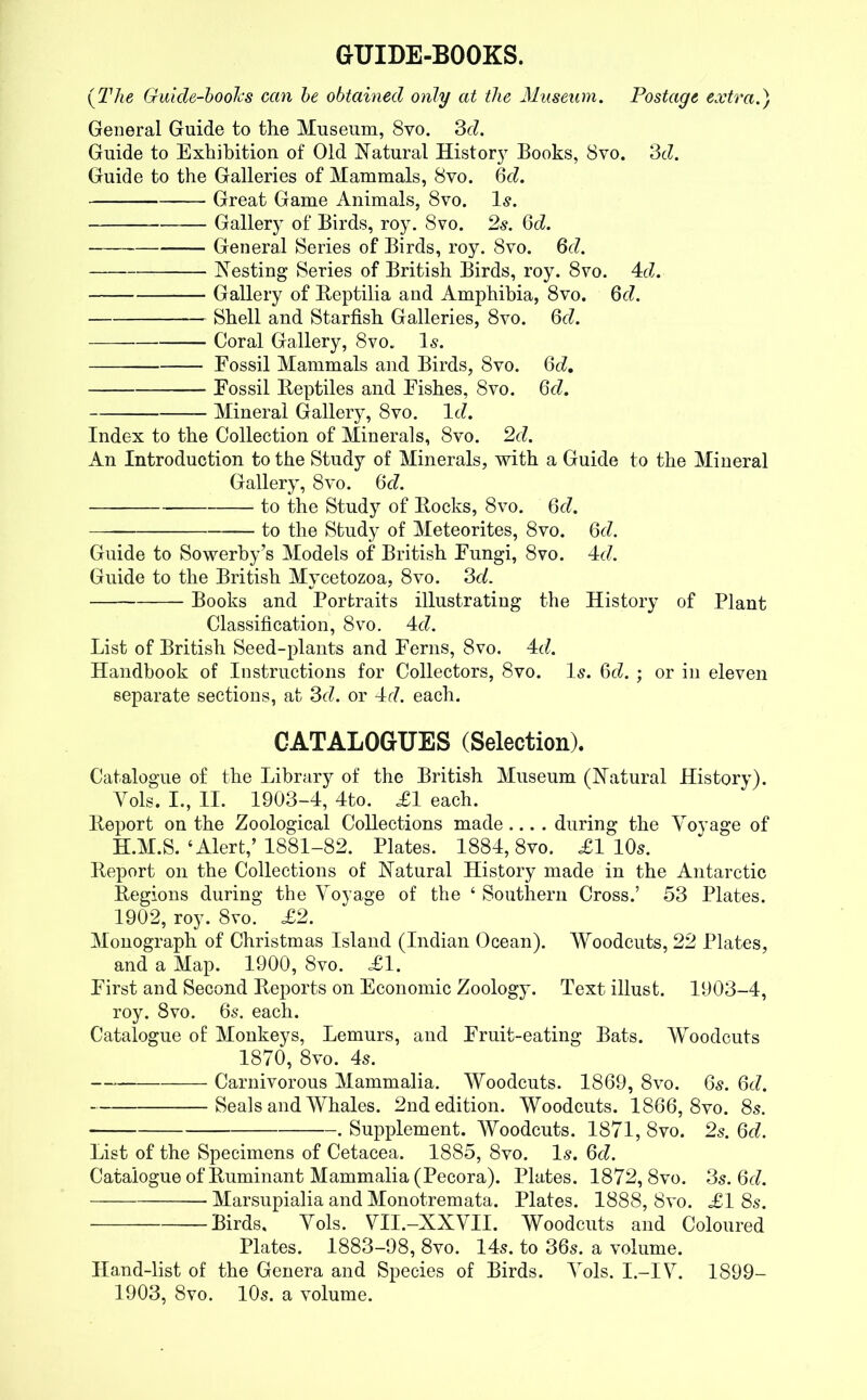 GUIDE-BOOKS. (The Guide-books can be obtained only at the Museum. Postage extra.) General Guide to the Museum, 8vo. 3c?. Guide to Exhibition of Old Natural History Books, 8vo. 3c?. Guide to the Galleries of Mammals, 8vo. 6c?. Great Game Animals, 8vo. Is. Gallery of Birds, roy. 8vo. 2s. 6c?. General Series of Birds, roy. 8vo. 6c?. Nesting Series of British Birds, roy. 8vo. 4c?. Gallery of Reptilia and Amphibia, 8vo. 6c?. Shell and Starfish Galleries, 8vo. 6c?. Coral Gallery, 8vo. Is. Fossil Mammals and Birds, 8vo. 6t?. Fossil Reptiles and Fishes, 8vo. 6c?. — Mineral Gallery, 8vo. lc?. Index to the Collection of Minerals, 8vo. 2d. An Introduction to the Study of Minerals, with a Guide to the Mineral Gallery, 8vo. 6c?. to the Study of Rocks, 8vo. 6c?. to the Study of Meteorites, 8vo. 6c?. Guide to Sowerby’s Models of British Fungi, 8vo. 4c?. Guide to the British Mycetozoa, 8vo. 3c?. Books and Portraits illustrating the History of Plant Classification, 8vo. 4c?. List of British Seed-plants and Ferns, 8vo. 4c?. Handbook of Instructions for Collectors, 8vo. Is. 6c?. ; or in eleven separate sections, at 3c?. or 4c?. each. CATALOGUES (Selection). Catalogue of the Library of the British Museum (Natural History). Yols. I., II. 1903-4, 4to. £1 each. Report on the Zoological Collections made .... during the Voyage of H.M.S.‘Alert/ 1881-82. Plates. 1884,8vo. £1105. Report on the Collections of Natural History made in the Antarctic Regions during the Voyage of the ‘ Southern Cross.’ 53 Plates. 1902, roy. 8vo. £2. Monograph of Christmas Island (Indian Ocean). Woodcuts, 22 Plates, and a Map. 1900, 8vo. £1. First and Second Reports on Economic Zoology. Text illust. 1903-4, roy. 8vo. 6s. each. Catalogue of Monkeys, Lemurs, and Fruit-eating Bats. Woodcuts 1870, 8vo. 45. Carnivorous Mammalia. Woodcuts. 1869, 8vo. 65. 6c?. Seals and Whales. 2nd edition. Woodcuts. 1866, 8vo. 85. . Supplement. Woodcuts. 1871, 8vo. 2s. 6c?. List of the Specimens of Cetacea. 1885, 8vo. I5. 6c?. Catalogue of Ruminant Mammalia (Pecora). Plates. 1872,8vo. 35.6c?. Marsupialia and Monotremata. Plates. 1888, 8vo. £1 85. Birds, Vols. VII.-XXVII. Woodcuts and Coloured Plates. 1883-98, 8vo. 14s. to 36s. a volume. Hand-list of the Genera and Species of Birds. Vols. I.-IV. 1899- 1903, 8vo. 10s. a volume.