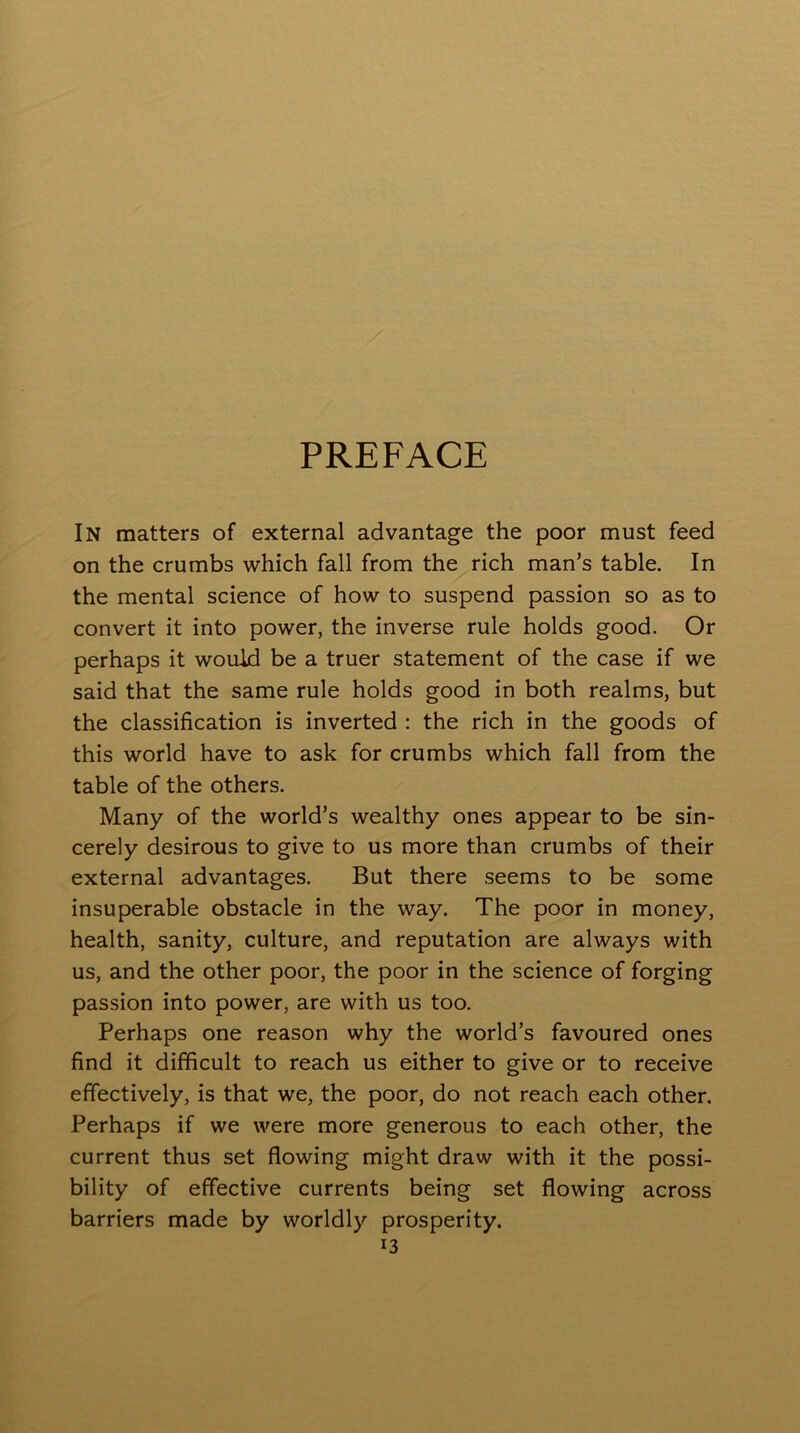 PREFACE In matters of external advantage the poor must feed on the crumbs which fall from the rich man’s table. In the mental science of how to suspend passion so as to convert it into power, the inverse rule holds good. Or perhaps it would be a truer statement of the case if we said that the same rule holds good in both realms, but the classification is inverted : the rich in the goods of this world have to ask for crumbs which fall from the table of the others. Many of the world’s wealthy ones appear to be sin- cerely desirous to give to us more than crumbs of their external advantages. But there seems to be some insuperable obstacle in the way. The poor in money, health, sanity, culture, and reputation are always with us, and the other poor, the poor in the science of forging passion into power, are with us too. Perhaps one reason why the world’s favoured ones find it difficult to reach us either to give or to receive effectively, is that we, the poor, do not reach each other. Perhaps if we were more generous to each other, the current thus set flowing might draw with it the possi- bility of effective currents being set flowing across barriers made by worldly prosperity.
