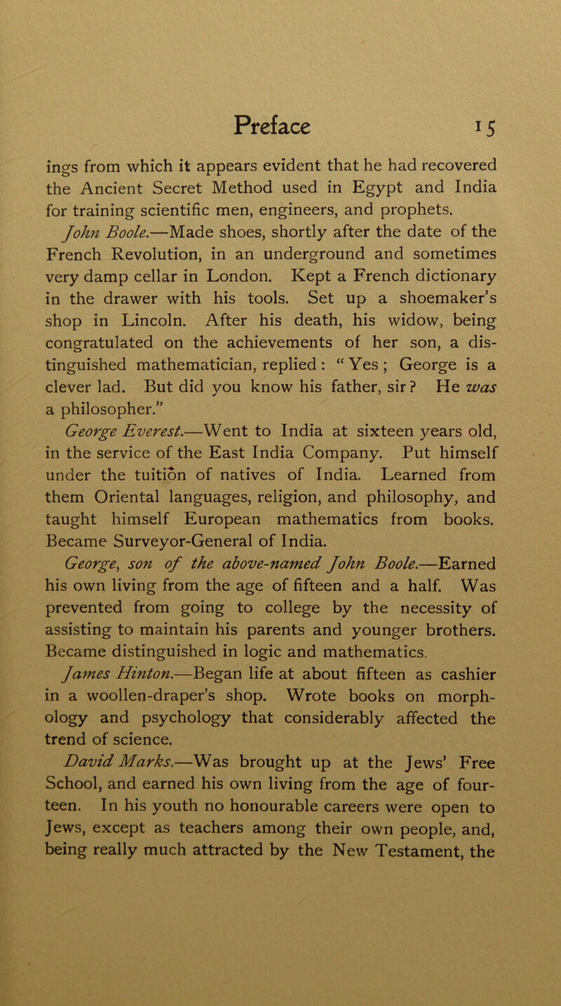 ings from which it appears evident that he had recovered the Ancient Secret Method used in Egypt and India for training scientific men, engineers, and prophets. John Boole.—Made shoes, shortly after the date of the French Revolution, in an underground and sometimes very damp cellar in London. Kept a French dictionary in the drawer with his tools. Set up a shoemaker’s shop in Lincoln. After his death, his widow, being congratulated on the achievements of her son, a dis- tinguished mathematician, replied : “Yes; George is a clever lad. But did you know his father, sir ? He was a philosopher.” George Everest.—Went to India at sixteen years old, in the service of the East India Company. Put himself under the tuition of natives of India. Learned from them Oriental languages, religion, and philosophy, and taught himself European mathematics from books. Became Surveyor-General of India. George, son of the above-named John Boole.—Earned his own living from the age of fifteen and a half. Was prevented from going to college by the necessity of assisting to maintain his parents and younger brothers. Became distinguished in logic and mathematics. James Hinton.—Began life at about fifteen as cashier in a woollen-draper’s shop. Wrote books on morph- ology and psychology that considerably affected the trend of science. David Marks.—Was brought up at the Jews’ Free School, and earned his own living from the age of four- teen. In his youth no honourable careers were open to Jews, except as teachers among their own people, and, being really much attracted by the New Testament, the