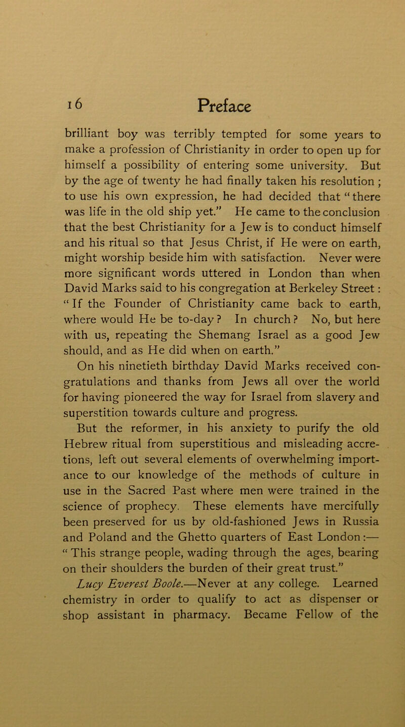 brilliant boy was terribly tempted for some years to make a profession of Christianity in order to open up for himself a possibility of entering some university. But by the age of twenty he had finally taken his resolution ; to use his own expression, he had decided that “ there was life in the old ship yet.” He came to the conclusion that the best Christianity for a Jew is to conduct himself and his ritual so that Jesus Christ, if He were on earth, might worship beside him with satisfaction. Never were more significant words uttered in London than when David Marks said to his congregation at Berkeley Street: “If the Founder of Christianity came back to earth, where would He be to-day? In church? No, but here with us, repeating the Shemang Israel as a good Jew should, and as He did when on earth.” On his ninetieth birthday David Marks received con- gratulations and thanks from Jews all over the world for having pioneered the way for Israel from slavery and superstition towards culture and progress. But the reformer, in his anxiety to purify the old Hebrew ritual from superstitious and misleading accre- tions, left out several elements of overwhelming import- ance to our knowledge of the methods of culture in use in the Sacred Past where men were trained in the science of prophecy. These elements have mercifully been preserved for us by old-fashioned Jews in Russia and Poland and the Ghetto quarters of East London:— “ This strange people, wading through the ages, bearing on their shoulders the burden of their great trust.” Lucy Everest Boole.—Never at any college. Learned chemistry in order to qualify to act as dispenser or shop assistant in pharmacy. Became Fellow of the