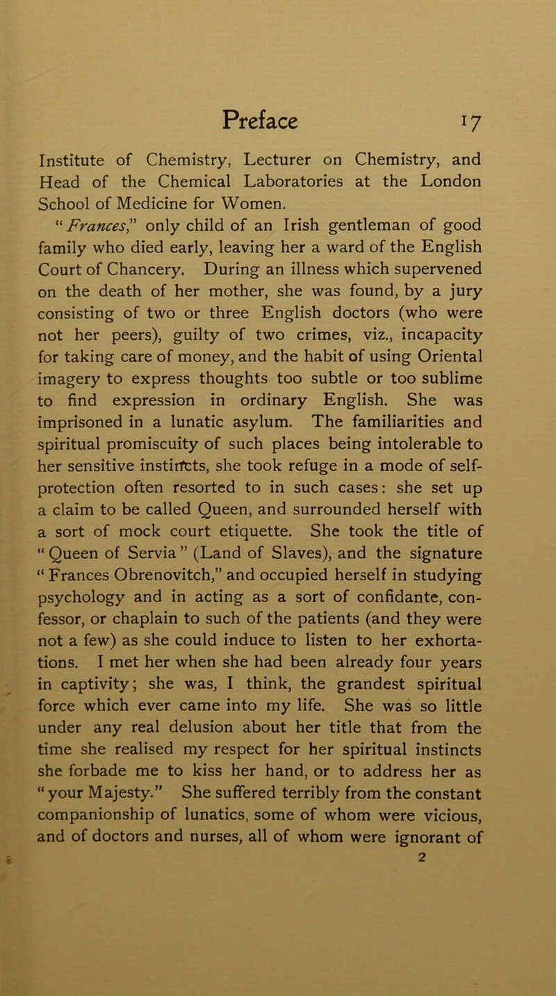 Institute of Chemistry, Lecturer on Chemistry, and Head of the Chemical Laboratories at the London School of Medicine for Women. “ Frances ” only child of an Irish gentleman of good family who died early, leaving her a ward of the English Court of Chancery. During an illness which supervened on the death of her mother, she was found, by a jury consisting of two or three English doctors (who were not her peers), guilty of two crimes, viz., incapacity for taking care of money, and the habit of using Oriental imagery to express thoughts too subtle or too sublime to find expression in ordinary English. She was imprisoned in a lunatic asylum. The familiarities and spiritual promiscuity of such places being intolerable to her sensitive instirfcts, she took refuge in a mode of self- protection often resorted to in such cases: she set up a claim to be called Queen, and surrounded herself with a sort of mock court etiquette. She took the title of “ Queen of Servia ” (Land of Slaves), and the signature “ Frances Obrenovitch,” and occupied herself in studying psychology and in acting as a sort of confidante, con- fessor, or chaplain to such of the patients (and they were not a few) as she could induce to listen to her exhorta- tions. I met her when she had been already four years in captivity; she was, I think, the grandest spiritual force which ever came into my life. She was so little under any real delusion about her title that from the time she realised my respect for her spiritual instincts she forbade me to kiss her hand, or to address her as “ your Majesty.” She suffered terribly from the constant companionship of lunatics, some of whom were vicious, and of doctors and nurses, all of whom were ignorant of 2