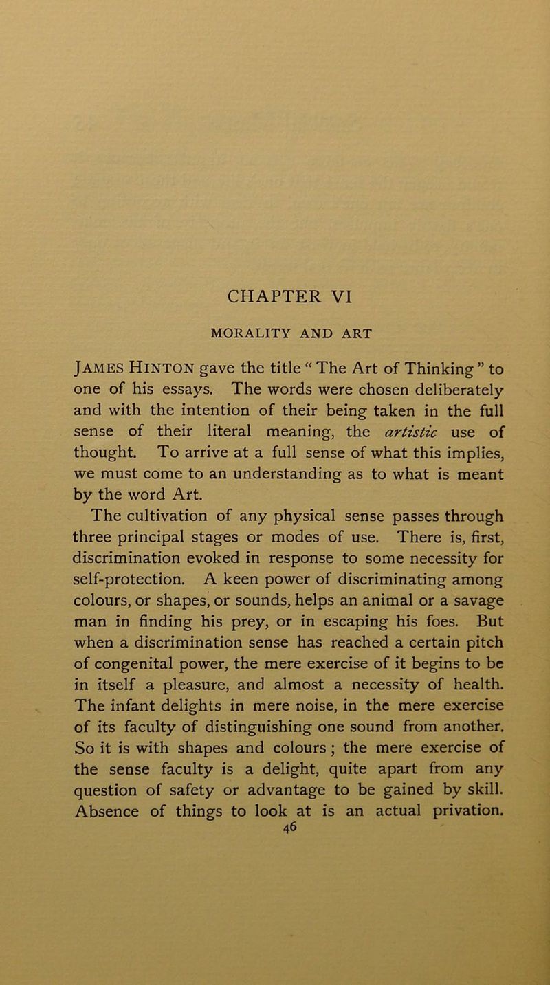 MORALITY AND ART James Hinton gave the title “ The Art of Thinking ” to one of his essays. The words were chosen deliberately and with the intention of their being taken in the full sense of their literal meaning, the artistic use of thought. To arrive at a full sense of what this implies, we must come to an understanding as to what is meant by the word Art. The cultivation of any physical sense passes through three principal stages or modes of use. There is, first, discrimination evoked in response to some necessity for self-protection. A keen power of discriminating among colours, or shapes, or sounds, helps an animal or a savage man in finding his prey, or in escaping his foes. But when a discrimination sense has reached a certain pitch of congenital power, the mere exercise of it begins to be in itself a pleasure, and almost a necessity of health. The infant delights in mere noise, in the mere exercise of its faculty of distinguishing one sound from another. So it is with shapes and colours; the mere exercise of the sense faculty is a delight, quite apart from any question of safety or advantage to be gained by skill. Absence of things to look at is an actual privation.