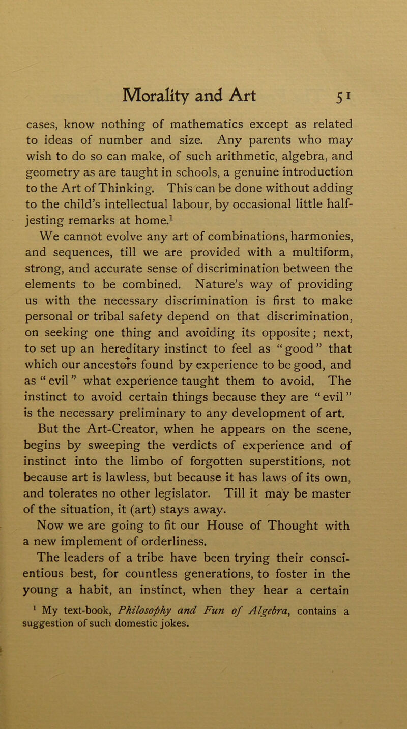 cases, know nothing of mathematics except as related to ideas of number and size. Any parents who may wish to do so can make, of such arithmetic, algebra, and geometry as are taught in schools, a genuine introduction to the Art of Thinking. This can be done without adding to the child’s intellectual labour, by occasional little half- jesting remarks at home.1 We cannot evolve any art of combinations, harmonies, and sequences, till we are provided with a multiform, strong, and accurate sense of discrimination between the elements to be combined. Nature’s way of providing us with the necessary discrimination is first to make personal or tribal safety depend on that discrimination, on seeking one thing and avoiding its opposite; next, to set up an hereditary instinct to feel as “ good ” that which our ancestors found by experience to be good, and as “ evil ” what experience taught them to avoid. The instinct to avoid certain things because they are “ evil ” is the necessary preliminary to any development of art. But the Art-Creator, when he appears on the scene, begins by sweeping the verdicts of experience and of instinct into the limbo of forgotten superstitions, not because art is lawless, but because it has laws of its own, and tolerates no other legislator. Till it may be master of the situation, it (art) stays away. Now we are going to fit our House of Thought with a new implement of orderliness. The leaders of a tribe have been trying their consci- entious best, for countless generations, to foster in the young a habit, an instinct, when they hear a certain 1 My text-book, Philosophy and Fun of Algebra, contains a suggestion of such domestic jokes.