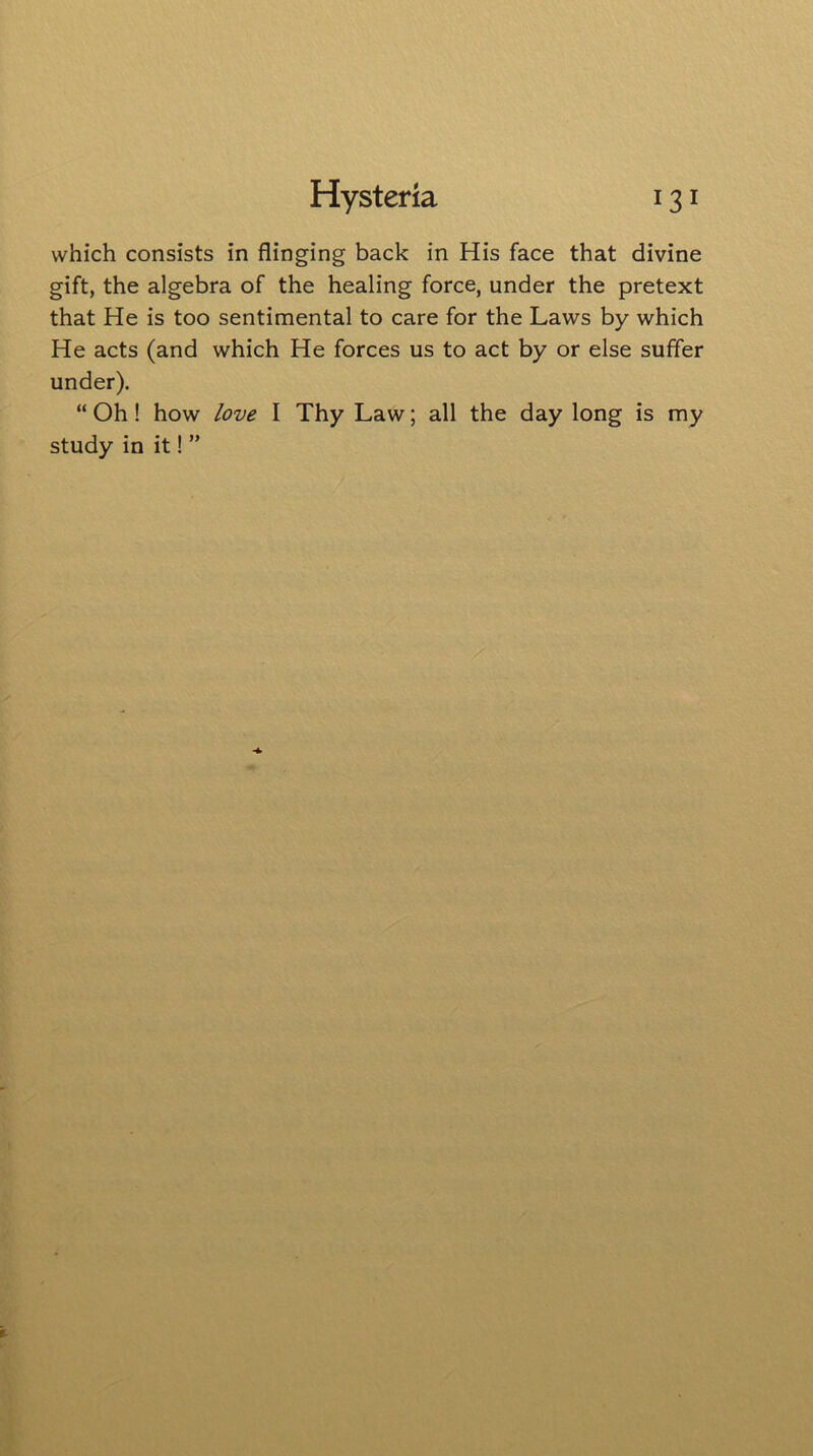 which consists in flinging back in His face that divine gift, the algebra of the healing force, under the pretext that He is too sentimental to care for the Laws by which He acts (and which He forces us to act by or else suffer under). “ Oh! how love I Thy Law; all the day long is my study in it! ”