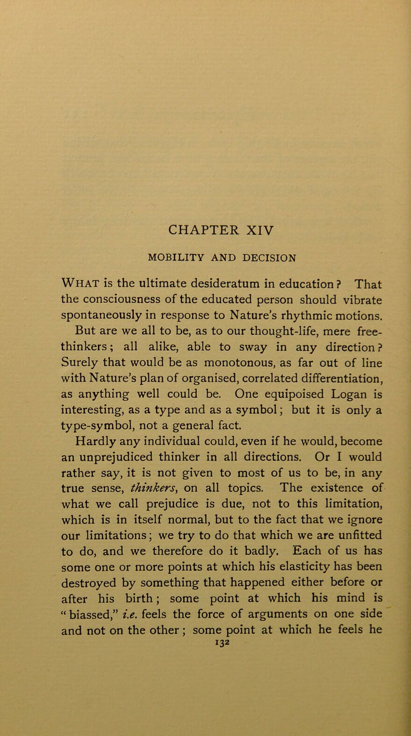 MOBILITY AND DECISION What is the ultimate desideratum in education ? That the consciousness of the educated person should vibrate spontaneously in response to Nature’s rhythmic motions. But are we all to be, as to our thought-life, mere free- thinkers ; all alike, able to sway in any direction ? Surely that would be as monotonous, as far out of line with Nature’s plan of organised, correlated differentiation, as anything well could be. One equipoised Logan is interesting, as a type and as a symbol; but it is only a type-symbol, not a general fact. Hardly any individual could, even if he would, become an unprejudiced thinker in all directions. Or I would rather say, it is not given to most of us to be, in any true sense, thinkers, on all topics. The existence of what we call prejudice is due, not to this limitation, which is in itself normal, but to the fact that we ignore our limitations; we try to do that which we are unfitted to do, and we therefore do it badly. Each of us has some one or more points at which his elasticity has been destroyed by something that happened either before or after his birth; some point at which his mind is “ biassed,” i.e. feels the force of arguments on one side and not on the other; some point at which he feels he