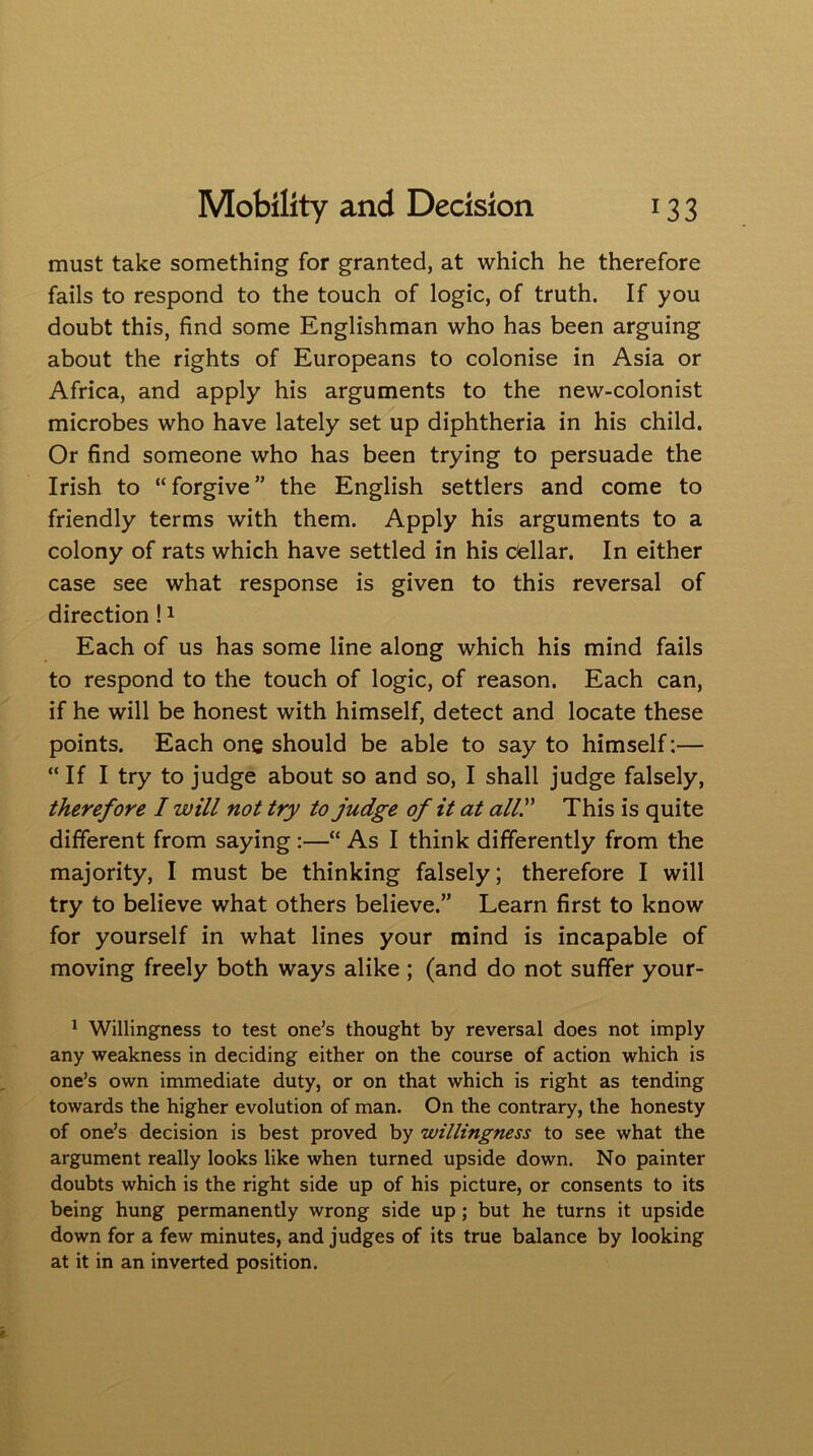 must take something for granted, at which he therefore fails to respond to the touch of logic, of truth. If you doubt this, find some Englishman who has been arguing about the rights of Europeans to colonise in Asia or Africa, and apply his arguments to the new-colonist microbes who have lately set up diphtheria in his child. Or find someone who has been trying to persuade the Irish to “forgive” the English settlers and come to friendly terms with them. Apply his arguments to a colony of rats which have settled in his cellar. In either case see what response is given to this reversal of direction!1 Each of us has some line along which his mind fails to respond to the touch of logic, of reason. Each can, if he will be honest with himself, detect and locate these points. Each one should be able to say to himself:— “ If I try to judge about so and so, I shall judge falsely, therefore I will not try to judge of it at ally This is quite different from saying :—“ As I think differently from the majority, I must be thinking falsely; therefore I will try to believe what others believe.” Learn first to know for yourself in what lines your mind is incapable of moving freely both ways alike ; (and do not suffer your- 1 Willingness to test one’s thought by reversal does not imply any weakness in deciding either on the course of action which is one’s own immediate duty, or on that which is right as tending towards the higher evolution of man. On the contrary, the honesty of one’s decision is best proved by willingness to see what the argument really looks like when turned upside down. No painter doubts which is the right side up of his picture, or consents to its being hung permanently wrong side up; but he turns it upside down for a few minutes, and judges of its true balance by looking at it in an inverted position.