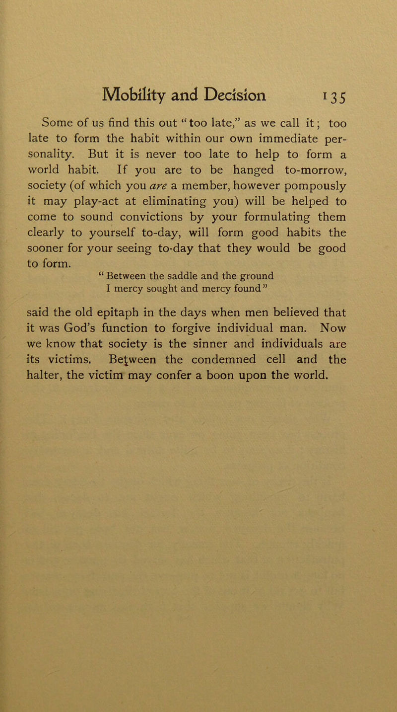 Some of us find this out “ too late,” as we call it; too late to form the habit within our own immediate per- sonality. But it is never too late to help to form a world habit. If you are to be hanged to-morrow, society (of which you are a member, however pompously it may play-act at eliminating you) will be helped to come to sound convictions by your formulating them clearly to yourself to-day, will form good habits the sooner for your seeing to-day that they would be good to form. “ Between the saddle and the ground I mercy sought and mercy found ” said the old epitaph in the days when men believed that it was God’s function to forgive individual man. Now we know that society is the sinner and individuals are its victims. Between the condemned cell and the halter, the victim may confer a boon upon the world.