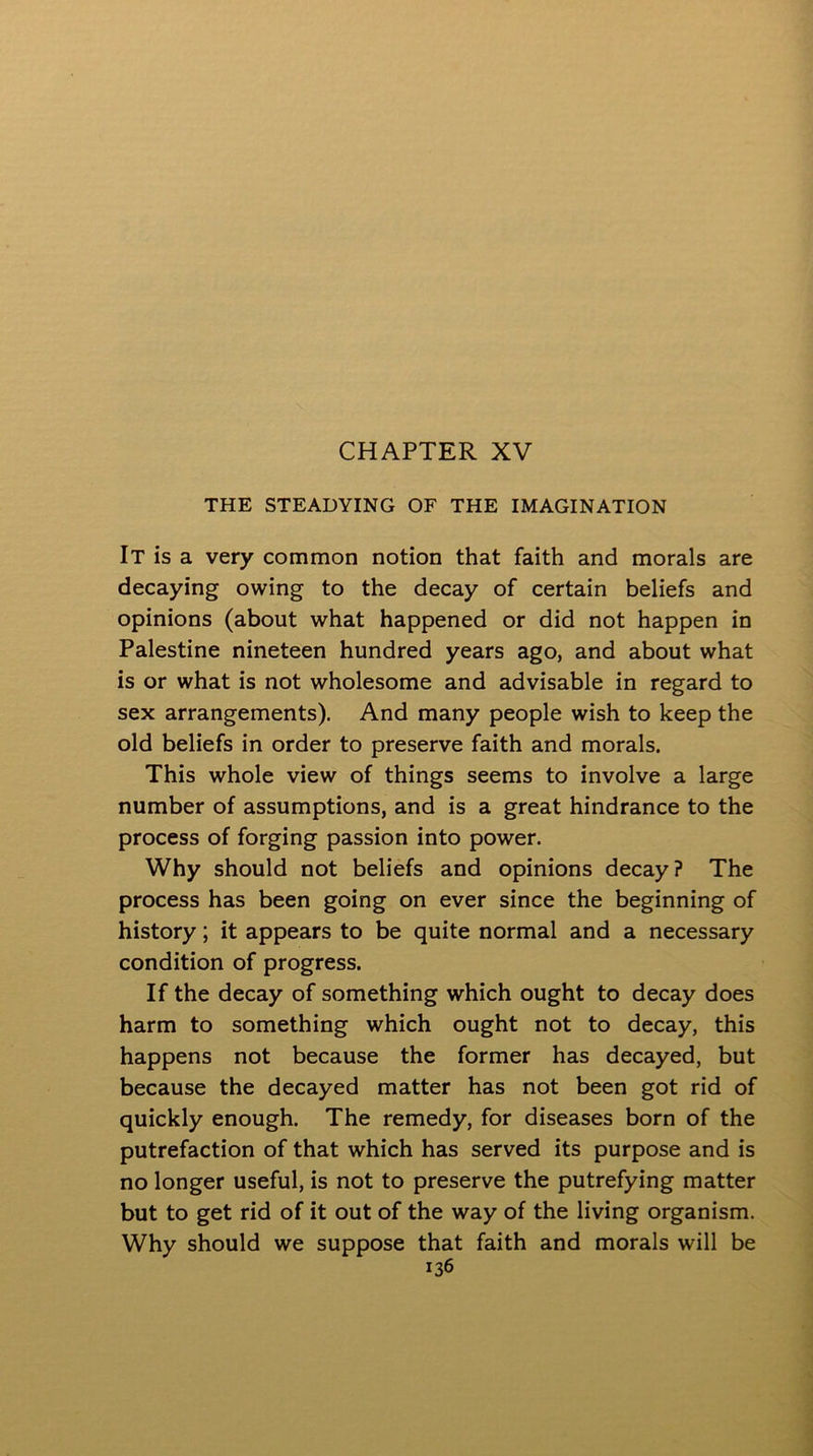 THE STEADYING OF THE IMAGINATION It is a very common notion that faith and morals are decaying owing to the decay of certain beliefs and opinions (about what happened or did not happen in Palestine nineteen hundred years ago, and about what is or what is not wholesome and advisable in regard to sex arrangements). And many people wish to keep the old beliefs in order to preserve faith and morals. This whole view of things seems to involve a large number of assumptions, and is a great hindrance to the process of forging passion into power. Why should not beliefs and opinions decay? The process has been going on ever since the beginning of history; it appears to be quite normal and a necessary condition of progress. If the decay of something which ought to decay does harm to something which ought not to decay, this happens not because the former has decayed, but because the decayed matter has not been got rid of quickly enough. The remedy, for diseases born of the putrefaction of that which has served its purpose and is no longer useful, is not to preserve the putrefying matter but to get rid of it out of the way of the living organism. Why should we suppose that faith and morals will be