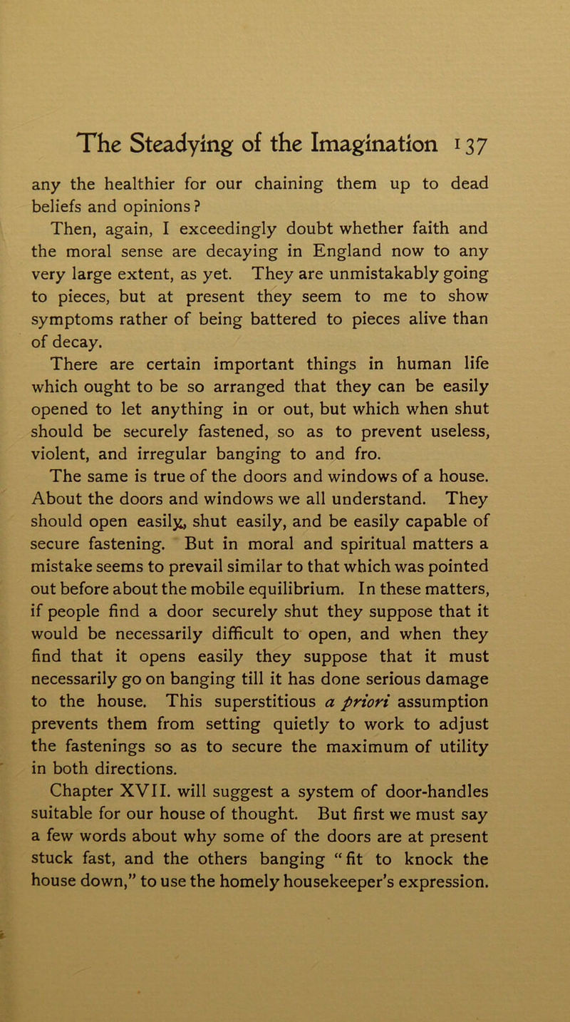 any the healthier for our chaining them up to dead beliefs and opinions? Then, again, I exceedingly doubt whether faith and the moral sense are decaying in England now to any very large extent, as yet. They are unmistakably going to pieces, but at present they seem to me to show symptoms rather of being battered to pieces alive than of decay. There are certain important things in human life which ought to be so arranged that they can be easily opened to let anything in or out, but which when shut should be securely fastened, so as to prevent useless, violent, and irregular banging to and fro. The same is true of the doors and windows of a house. About the doors and windows we all understand. They should open easily, shut easily, and be easily capable of secure fastening. But in moral and spiritual matters a mistake seems to prevail similar to that which was pointed out before about the mobile equilibrium. In these matters, if people find a door securely shut they suppose that it would be necessarily difficult to open, and when they find that it opens easily they suppose that it must necessarily go on banging till it has done serious damage to the house. This superstitious a priori assumption prevents them from setting quietly to work to adjust the fastenings so as to secure the maximum of utility in both directions. Chapter XVII. will suggest a system of door-handles suitable for our house of thought. But first we must say a few words about why some of the doors are at present stuck fast, and the others banging “fit to knock the house down,” to use the homely housekeeper’s expression.
