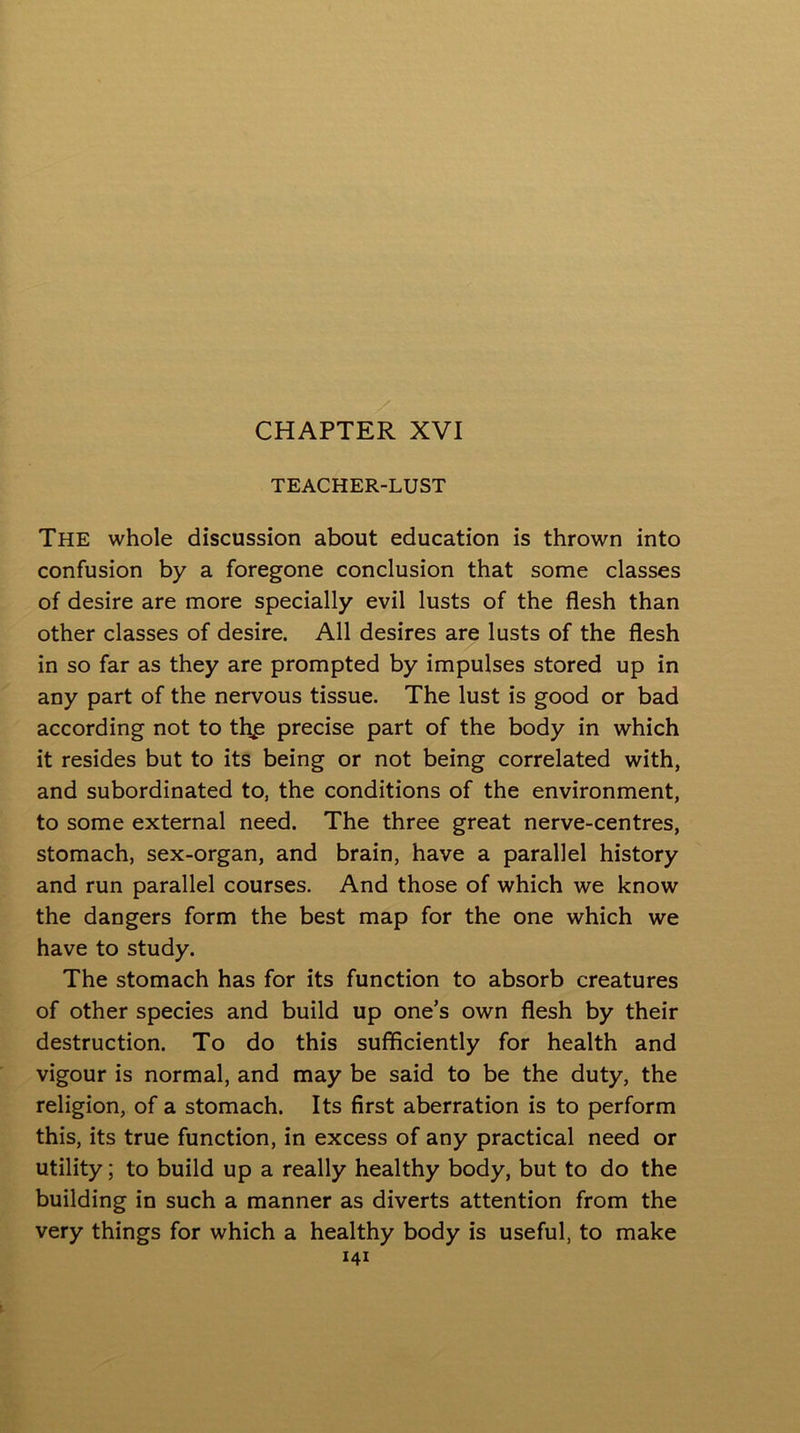 TEACHER-LUST The whole discussion about education is thrown into confusion by a foregone conclusion that some classes of desire are more specially evil lusts of the flesh than other classes of desire. All desires are lusts of the flesh in so far as they are prompted by impulses stored up in any part of the nervous tissue. The lust is good or bad according not to thp precise part of the body in which it resides but to its being or not being correlated with, and subordinated to, the conditions of the environment, to some external need. The three great nerve-centres, stomach, sex-organ, and brain, have a parallel history and run parallel courses. And those of which we know the dangers form the best map for the one which we have to study. The stomach has for its function to absorb creatures of other species and build up one’s own flesh by their destruction. To do this sufficiently for health and vigour is normal, and may be said to be the duty, the religion, of a stomach. Its first aberration is to perform this, its true function, in excess of any practical need or utility; to build up a really healthy body, but to do the building in such a manner as diverts attention from the very things for which a healthy body is useful, to make