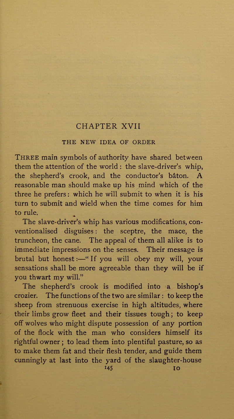 THE NEW IDEA OF ORDER THREE main symbols of authority have shared between them the attention of the world : the slave-driver’s whip, the shepherd’s crook, and the conductor’s biton. A reasonable man should make up his mind which of the three he prefers: which he will submit to when it is his turn to submit and wield when the time comes for him to rule. The slave-driver’s whip has various modifications, con- ventionalised disguises: the sceptre, the mace, the truncheon, the cane. The appeal of them all alike is to immediate impressions on the senses. Their message is brutal but honest:—“If you will obey my will, your sensations shall be more agreeable than they will be if you thwart my will.” The shepherd’s crook is modified into a bishop’s crozier. The functions of the two are similar: to keep the sheep from strenuous exercise in high altitudes, where their limbs grow fleet and their tissues tough; to keep off wolves who might dispute possession of any portion of the flock with the man who considers himself its rightful owner ; to lead them into plentiful pasture, so as to make them fat and their flesh tender, and guide them cunningly at last into the yard of the slaughter-house