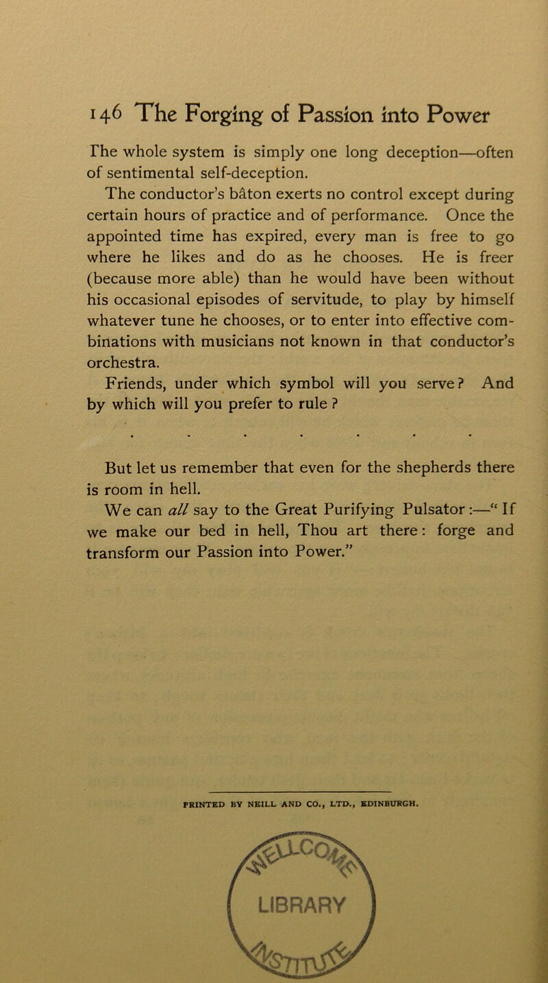 The whole system is simply one long deception—often of sentimental self-deception. The conductor’s baton exerts no control except during certain hours of practice and of performance. Once the appointed time has expired, every man is free to go where he likes and do as he chooses. He is freer (because more able) than he would have been without his occasional episodes of servitude, to play by himself whatever tune he chooses, or to enter into effective com- binations with musicians not known in that conductor’s orchestra. Friends, under which symbol will you serve? And by which will you prefer to rule ? • ••«*•* But let us remember that even for the shepherds there is room in hell. We can all say to the Great Purifying Pulsator :—“ If we make our bed in hell, Thou art there: forge and transform our Passion into Power.” PRINTED BY NEILL AND CO., LTD., EDINBURGH LIBRARY