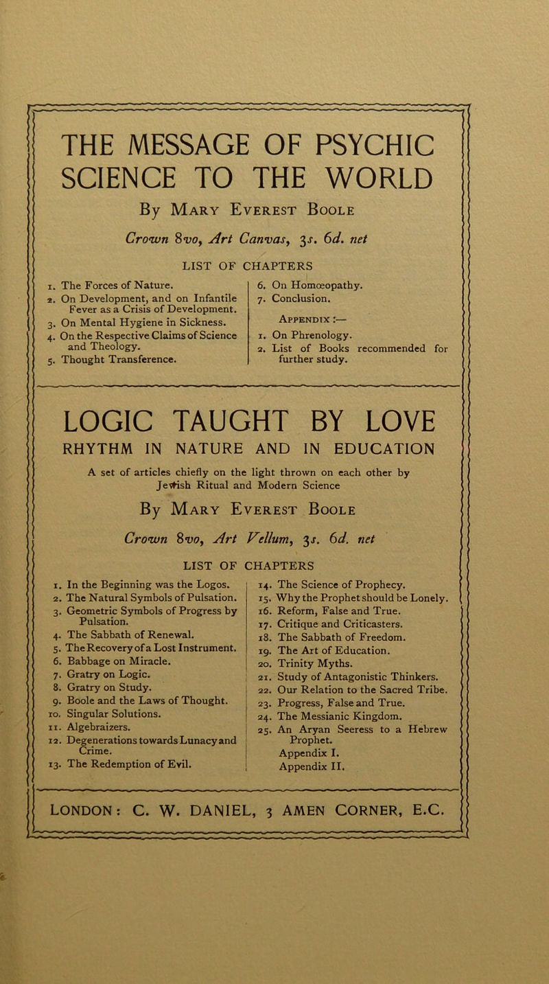 waMMimm THE MESSAGE OF PSYCHIC SCIENCE TO THE WORLD By Mary Everest Boole Crown 8<z)0y Art Canvas, 3s. 6d. net LIST OF CHAPTERS 1. The Forces of Nature. 6. On Homoeopathy. 2. On Development, and on Infantile 7. Conclusion. Fever as a Crisis of Development. 3. On Mental Hygiene in Sickness. Appendix :— 4. On the Respective Claims of Science 1. On Phrenology. and Theology. 2. List of Books recommended for 5. Thought Transference. further study. LOGIC TAUGHT BY LOVE RHYTHM IN NATURE AND IN EDUCATION A set of articles chiefly on the light thrown on each other by Jetfish Ritual and Modern Science By Mary Everest Boole Crown 8 vo, Art Vellum, 3s. 6d. net LIST OF CHAPTERS 1. In the Beginning was the Logos. 14. The Science of Prophecy. 2. The Natural Symbols of Pulsation. 15. Why the Prophet should be Lonely. 3. Geometric Symbols of Progress by 16. Reform, False and True. Pulsation. 17. Critique and Criticasters. 4. The Sabbath of Renewal. 18. The Sabbath of Freedom. 5. The Recovery of a Lost Instrument. 19. The Art of Education. 6. Babbage on Miracle. 20. Trinity Myths. 7. Gratry on Logic. 21. Study of Antagonistic Thinkers. 8. Gratry on Study. 22. Our Relation to the Sacred Tribe. 9. Boole and the Laws of Thought. 23. Progress, False and True. 10. Singular Solutions. 24. The Messianic Kingdom. 11. Algebraizers. 25. An Aryan Seeress to a Hebrew 12. Degenerations towards Lunacy and Prophet. Crime. Appendix I. 13. The Redemption of Evil. Appendix II. LONDON: C. W. DANIEL, 3 AMEN CORNER, E.C. j
