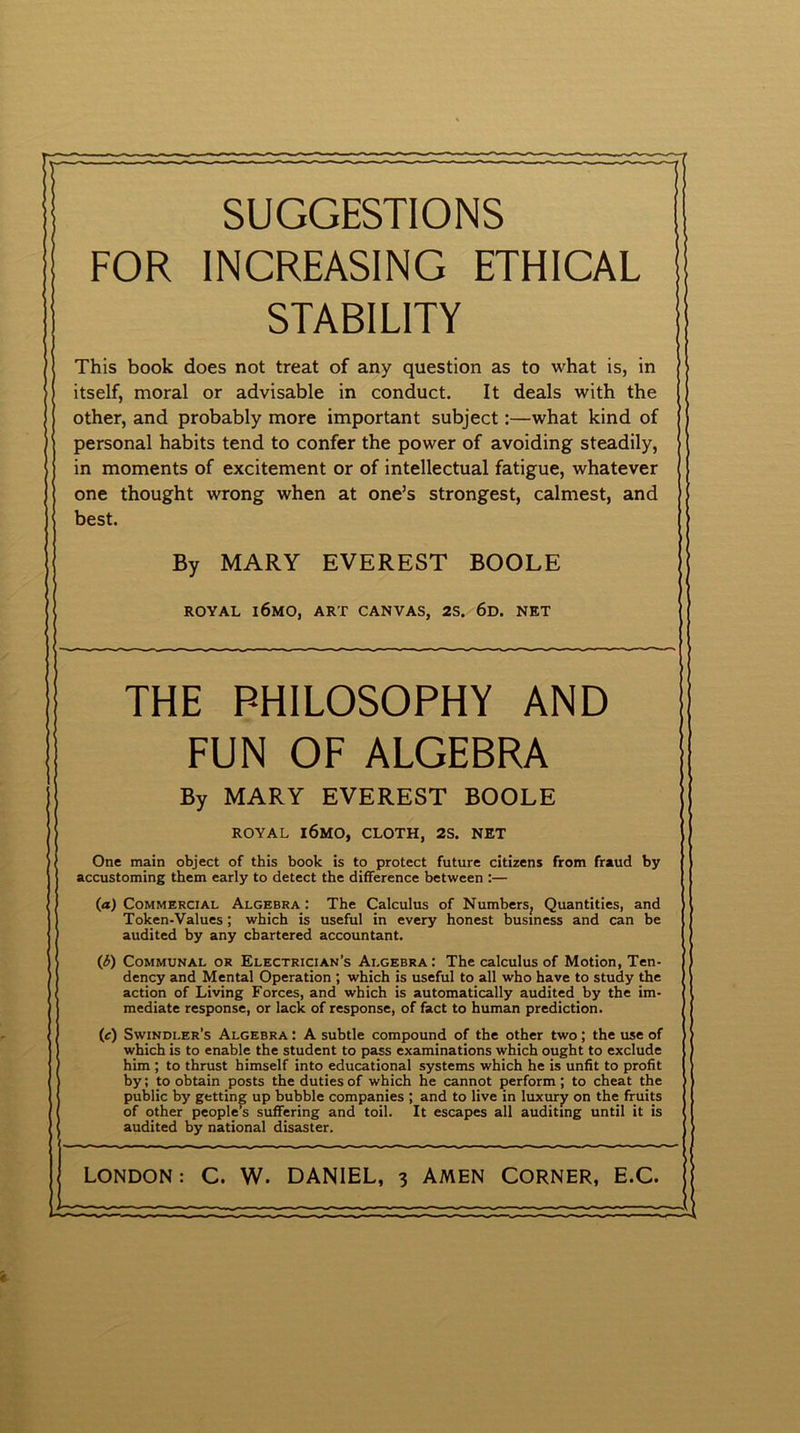 SUGGESTIONS FOR INCREASING ETHICAL STABILITY This book does not treat of any question as to what is, in itself, moral or advisable in conduct. It deals with the other, and probably more important subject:—what kind of personal habits tend to confer the power of avoiding steadily, in moments of excitement or of intellectual fatigue, whatever one thought wrong when at one’s strongest, calmest, and best. By MARY EVEREST BOOLE ROYAL l6MO, ART CANVAS, 2S. 6d. NET THE PHILOSOPHY AND FUN OF ALGEBRA By MARY EVEREST BOOLE ROYAL l6MO, CLOTH, 2S. NET One main object of this book is to protect future citizens from fraud by accustoming them early to detect the difference between :— (a) Commercial Algebra: The Calculus of Numbers, Quantities, and Token-Values; which is useful in every honest business and can be audited by any chartered accountant. (£) Communal or Electrician’s Algebra: The calculus of Motion, Ten- dency and Mental Operation ; which is useful to all who have to study the action of Living Forces, and which is automatically audited by the im- mediate response, or lack of response, of fact to human prediction. (c) Swindler’s Algebra : A subtle compound of the other two; the use of which is to enable the student to pass examinations which ought to exclude him ; to thrust himself into educational systems which he is unfit to profit by; to obtain posts the duties of which he cannot perform; to cheat the public by getting up bubble companies ; and to live in luxury on the fruits of other people’s suffering and toil. It escapes all auditing until it is audited by national disaster.