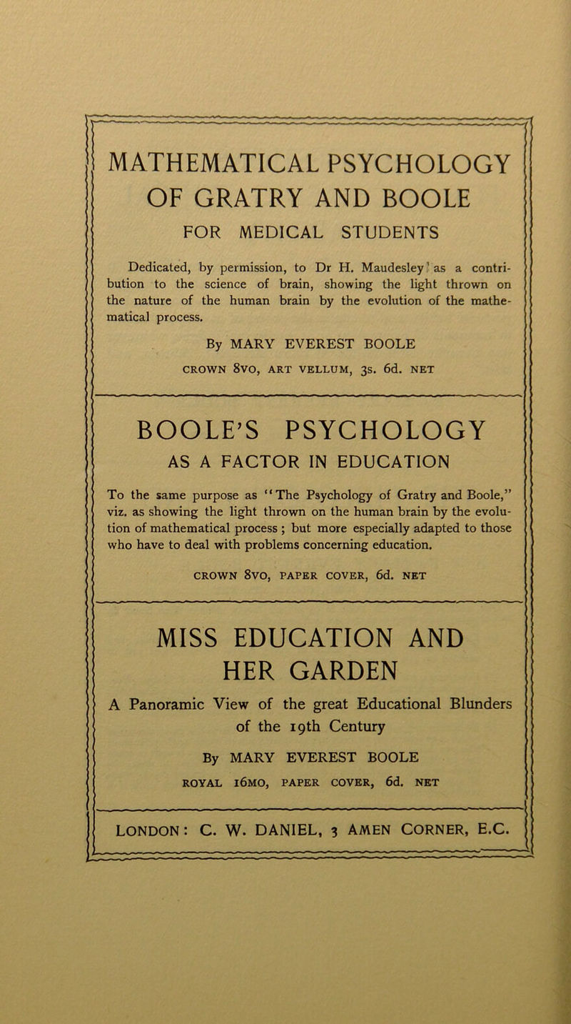 MATHEMATICAL PSYCHOLOGY OF GRATRY AND BOOLE FOR MEDICAL STUDENTS Dedicated, by permission, to Dr H. Maudesley1 as a contri- bution to the science of brain, showing the light thrown on the nature of the human brain by the evolution of the mathe- matical process. By MARY EVEREST BOOLE CROWN 8VO, ART VELLUM, 3s. 6d. NET BOOLE’S PSYCHOLOGY AS A FACTOR IN EDUCATION To the same purpose as “The Psychology of Gratry and Boole,” viz. as showing the light thrown on the human brain by the evolu- tion of mathematical process ; but more especially adapted to those who have to deal with problems concerning education. CROWN 8VO, PAPER COVER, 6d. NET MISS EDUCATION AND HER GARDEN A Panoramic View of the great Educational Blunders of the 19th Century By MARY EVEREST BOOLE ROYAL l6MO, PAPER COVER, 6d. NET