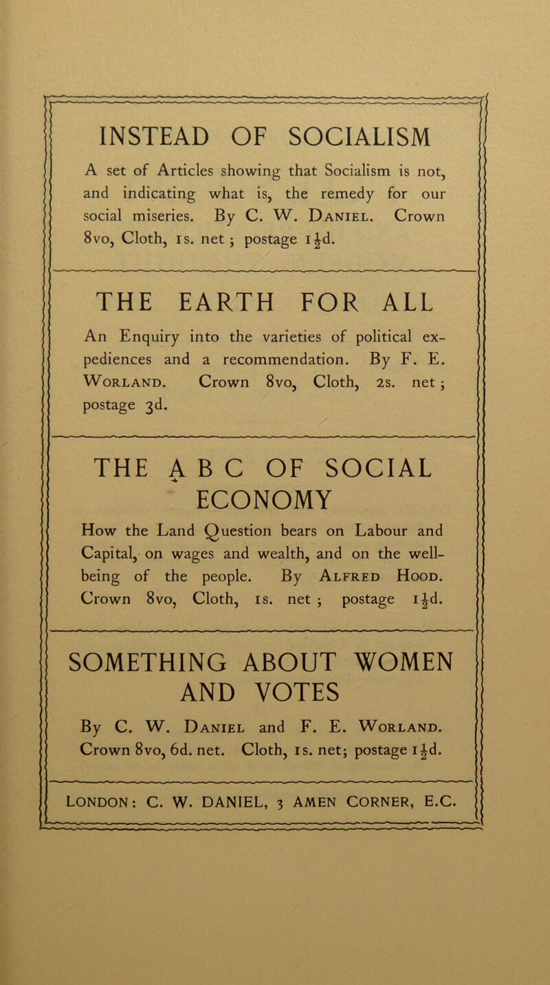 INSTEAD OF SOCIALISM A set of Articles showing that Socialism is not, and indicating what is, the remedy for our social miseries. By C. W. Daniel. Crown 8vo, Cloth, is. net ; postage i|d. THE EARTH FOR ALL An Enquiry into the varieties of political ex- pediences and a recommendation. By F. E. Worland. Crown 8vo, Cloth, 2s. net; postage 3d. THE ABC OF SOCIAL ECONOMY How the Land Question bears on Labour and Capital, on wages and wealth, and on the well- being of the people. By Alfred Hood. Crown 8vo, Cloth, is. net ; postage i|d. SOMETHING ABOUT WOMEN AND VOTES By C. W. Daniel and F. E. Worland. Crown 8vo, 6d. net. Cloth, is. net; postage i^d.