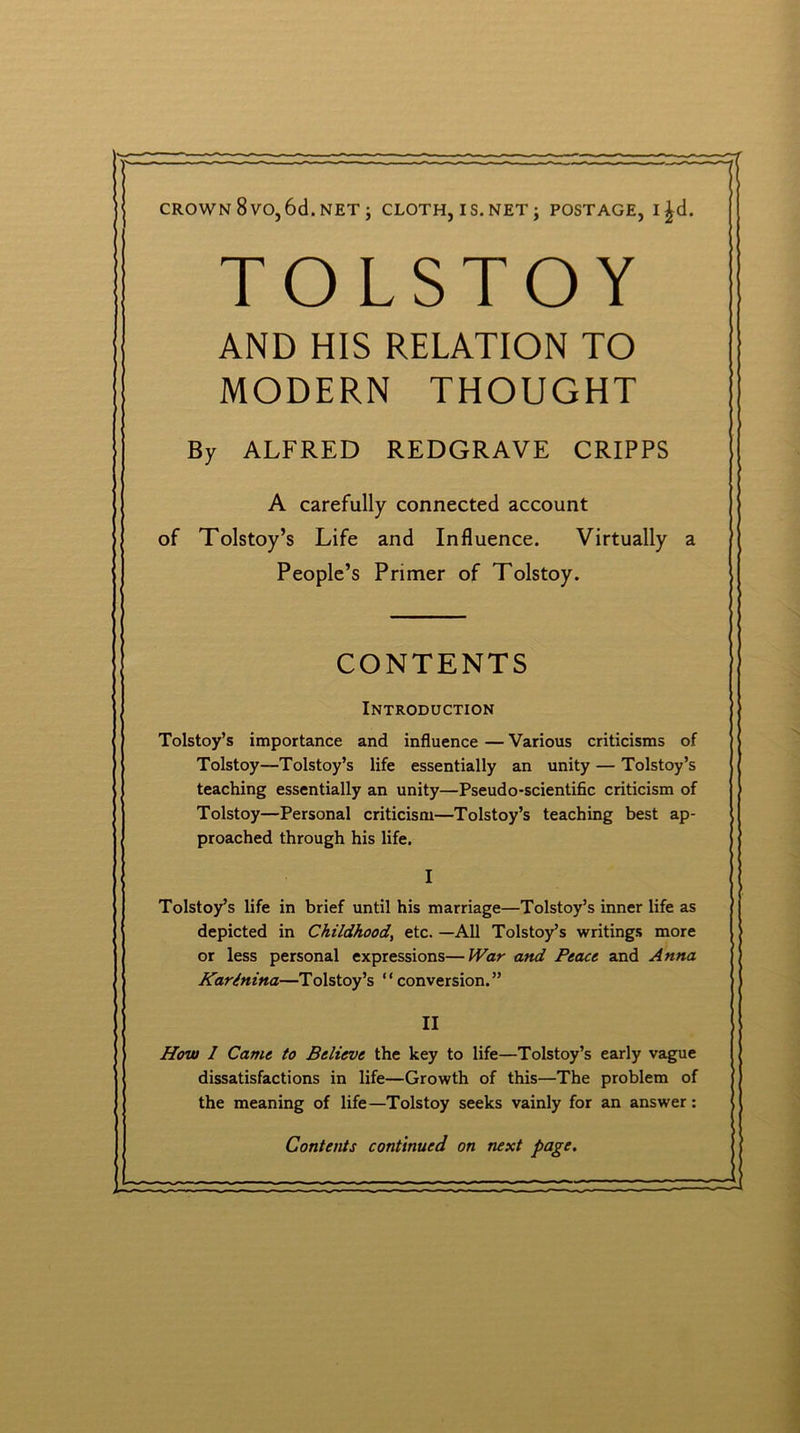 CROWN 8vO,6d.NET ; CLOTH, IS. NET j POSTAGE, l£d. TOLSTOY AND HIS RELATION TO MODERN THOUGHT By ALFRED REDGRAVE CRIPPS A carefully connected account of Tolstoy’s Life and Influence. Virtually a People’s Primer of Tolstoy. CONTENTS Introduction Tolstoy’s importance and influence — Various criticisms of Tolstoy—Tolstoy’s life essentially an unity — Tolstoy’s teaching essentially an unity—Pseudo-scientific criticism of Tolstoy—Personal criticism—Tolstoy’s teaching best ap- proached through his life. I Tolstoy’s life in brief until his marriage—Tolstoy’s inner life as depicted in Childhood, etc. —All Tolstoy’s writings more or less personal expressions—War and Peace and Anna KarInina—Tolstoy’s “conversion.” II How I Came to Believe the key to life—Tolstoy’s early vague dissatisfactions in life—Growth of this—The problem of the meaning of life—Tolstoy seeks vainly for an answer: Contents continued on next page.