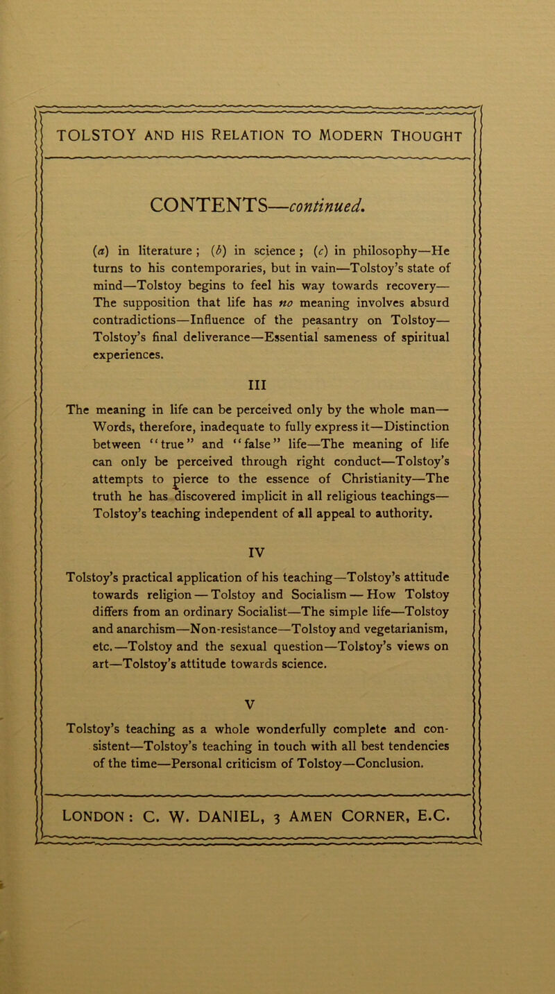 TOLSTOY and his Relation to modern Thought CONTENTS—continued. (a) in literature ; (3) in science ; (c) in philosophy—He turns to his contemporaries, but in vain—Tolstoy’s state of mind—Tolstoy begins to feel his way towards recovery— The supposition that life has no meaning involves absurd contradictions—Influence of the peasantry on Tolstoy— Tolstoy’s final deliverance—Essential sameness of spiritual experiences. III The meaning in life can be perceived only by the whole man— Words, therefore, inadequate to fully express it—Distinction between “true” and “false” life—The meaning of life can only be perceived through right conduct—Tolstoy’s attempts to fierce to the essence of Christianity—The truth he has discovered implicit in all religious teachings— Tolstoy’s teaching independent of all appeal to authority. IV Tolstoy’s practical application of his teaching—Tolstoy’s attitude towards religion — Tolstoy and Socialism — How Tolstoy differs from an ordinary Socialist—The simple life—Tolstoy and anarchism—Non-resistance—Tolstoy and vegetarianism, etc.—Tolstoy and the sexual question—Tolstoy’s views on art—Tolstoy’s attitude towards science. V Tolstoy’s teaching as a whole wonderfully complete and con- sistent—Tolstoy’s teaching in touch with all best tendencies of the time—Personal criticism of Tolstoy—Conclusion.