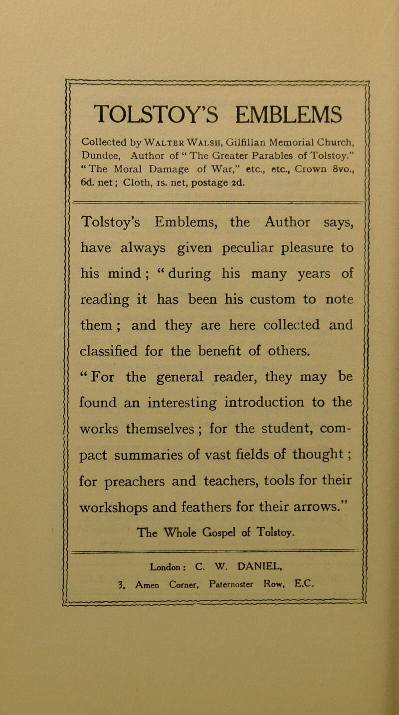 TOLSTOY’S EMBLEMS Collected by Walter Walsh, Gilfillan Memorial Church, Dundee, Author of “ The Greater Parables of Tolstoy.” “ The Moral Damage of War, etc., etc., Crown 8vo., 6d. net; Cloth, is. net, postage 2d. Tolstoy’s Emblems, the Author says, have always given peculiar pleasure to his mind; “ during his many years of reading it has been his custom to note them ; and they are here collected and classified for the benefit of others. “ For the general reader, they may be found an interesting introduction to the works themselves; for the student, com- pact summaries of vast fields of thought; for preachers and teachers, tools for their workshops and feathers for their arrows.” The Whole Gospel of Tolstoy. London: C. W. DANIEL, 3, Amen Corner, Paternoster Row, E.C.