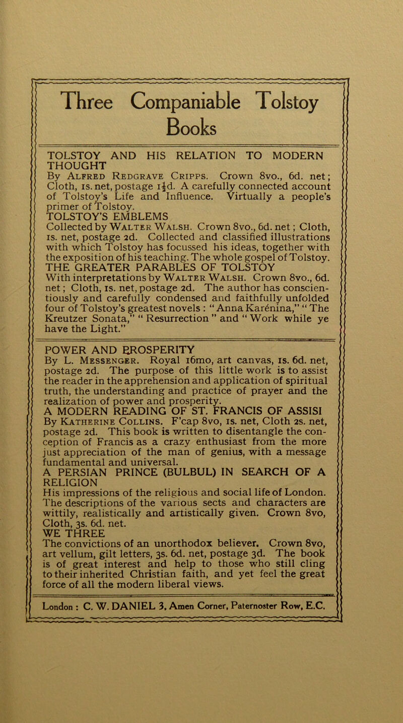 r t : r~r——r——r-T~ ——rrr*r —■—**•— r Three Companiable Tolstoy Books TOLSTOY AND HIS RELATION TO MODERN ; THOUGHT By Alfred Redgrave Cripps. Crown 8vo., 6d. net; Cloth, is. net, postage i£d. A carefully connected account of Tolstoy’s Life and Influence. Virtually a people’s primer of Tolstoy. TOLSTOY’S EMBLEMS Collected by Walter Walsh. Crown 8vo., 6d. net; Cloth, is. net, postage 2d. Collected and classified illustrations with which Tolstoy has focussed his ideas, together with the exposition of his teaching. The whole gospel of Tolstoy. THE GREATER PARABLES OF TOLSTOY With interpretations by Walter Walsh. Crown 8vo., 6d. net; Cloth, is. net, postage 2d. The author has conscien- tiously and carefully condensed and faithfully unfolded four of Tolstoy’s greatest novels : “ Anna Karenina,” “ The Kreutzer Sonata,” “ Resurrection ” and “ Work while ye have the Light.” POWER AND PROSPERITY By L. Messenger. Royal i6mo, art canvas, is. 6d. net, postage 2d. The purpose of this little work is to assist the reader in the apprehension and application of spiritual truth, the understanding and practice of prayer and the realization of power and prosperity. A MODERN READING OF ST. FRANCIS OF ASSISI By Katherine Collins. F’cap 8vo, is. net, Cloth 2s. net, postage 2d. This book is written to disentangle the con- i ception of Francis as a crazy enthusiast from the more just appreciation of the man of genius, with a message fundamental and universal. A PERSIAN PRINCE (BULBUL) IN SEARCH OF A RELIGION His impressions of the religious and social life of London. The descriptions of the various sects and characters are wittily, realistically and artistically given. Crown 8vo, Cloth, 3s. 6d. net. WE THREE The convictions of an unorthodox believer. Crown 8vo, art vellum, gilt letters, 3s. 6d. net, postage 3d. The book is of great interest and help to those who still cling to their inherited Christian faith, and yet feel the great force of all the modern liberal views. London : C. W. DANIEL 3, Amen Corner, Paternoster Row, E.C. Jr—x=—— - r