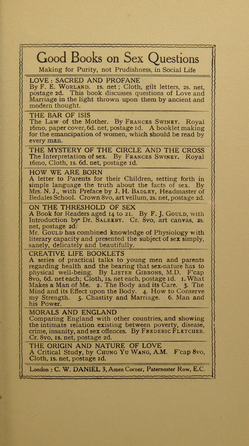 — 1 Good Books on Sex Questions Making for Purity, not Prudishness, in Social Life LOVE : SACRED AND PROFANE By F. E. Worland. is. net; Cloth, gilt letters, 2s. net, postage 2d. This book discusses questions of Love and Marriage in the light thrown upon them by ancient and modern thought. THE BAR OF ISIS The Law of the Mother. By Frances Swiney. Royal i6mo, paper cover, 6d. net, postage id. A booklet making for the emancipation of women, which should be read by every man. THE MYSTERY OF THE CIRCLE AND THE CROSS The Interpretation of sex. By Frances Swiney. Royal i6mo, Cloth, is. 6d. net, postage id. HOW WE ARE BORN A letter to Parents for their Children, setting forth in simple language the truth about the facts of sex. By Mrs. N. J., with Preface by J. H. Badley, Headmaster of Bedales School. Crown 8vo, art vellum, 2s. net, postage 2d. ON THE THRESHOLD OF SEX A Book for Readers aged 14 to 21. By F. J. Gould, with Introduction by*- Dr. Saleeby. Cr. 8vo, art canvas, 2s. net, postage 2d. Mr. Gould has combined knowledge of Physiology with literary capacity and presented the subject of sex simply, sanely, delicately and beautifully. CREATIVE LIFE BOOKLETS A series of practical talks to young men and parents regarding health and the bearing that sex-nature has to physical well-being. By Lister Gibbons, M.D. F’cap 8vo, 6d. net each; Cloth, is. net each, postage id. 1. What Makes a Man of Me. 2. The Body and its Care. 3. The Mind and its Effect upon the Body. 4. How to Conserve my Strength. 5. Chastity and Marriage. 6. Man and his Power. MORALS AND ENGLAND Comparing England with other countries, and showing the intimate relation existing between poverty, disease, crime, insanity, and sex offences. By Frederic Fletcher. Cr. 8vo, is. net, postage 2d. THE ORIGIN AND NATURE OF LOVE A Critical Study, by Chung Yu Wang, A.M. Cloth, is. net, postage id. F’cap 8vo,