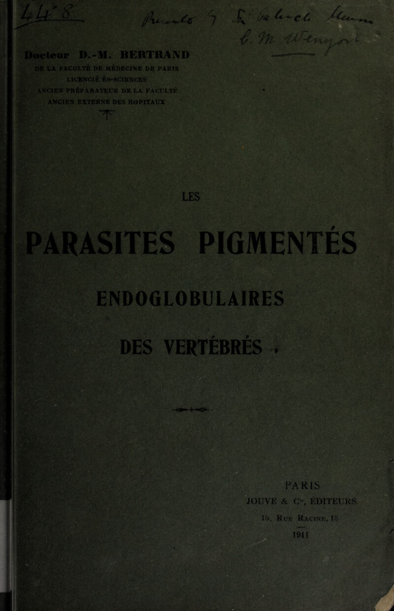 DE LA FACULTÉ DE MÉDECINE DE PARIS , B LICENCIÉ KS-SCIENCES ANCIEN PRÉPARATEUR DE LA FACULTÉ ANCIEN EXTERNE DES HOPITAUX T LES ’ l/4: iS' •> '.m ARÂSITES PIGMENTÉS endoglobiil'aireS DES VERTÉBRÉS ^PAKIS JOUVE & G>% ÉDITEURS Ruk Racine. 15 1911 À