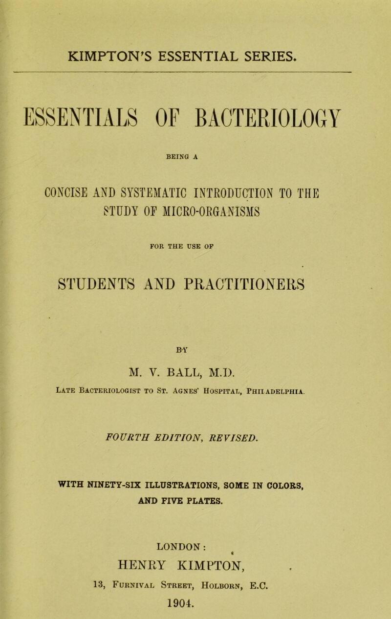 KIMPTON'S ESSENTIAL SERIES ESSENTIALS OF BACTERIOLOGY BEING A CONCISE AND SYSTEMATIC INTRODDCTION TO THE STUDY OP MICRO-ORGANISMS FOR THE USE OP STUDENTS AND PRACTITIONERS BV M. V. BALL, M.I). Late Bacteriologist to St. Agnes’ Hospital, Philadelphia. FOURTH EDITION, REVISED. WITH NINETY-SIX ILLUSTRATIONS, SOME IN COLORS, AND FIVE PLATES. LONDON: HENRY KIMPTON, 13, Furnival Street, Holborn, E.C. 1904.