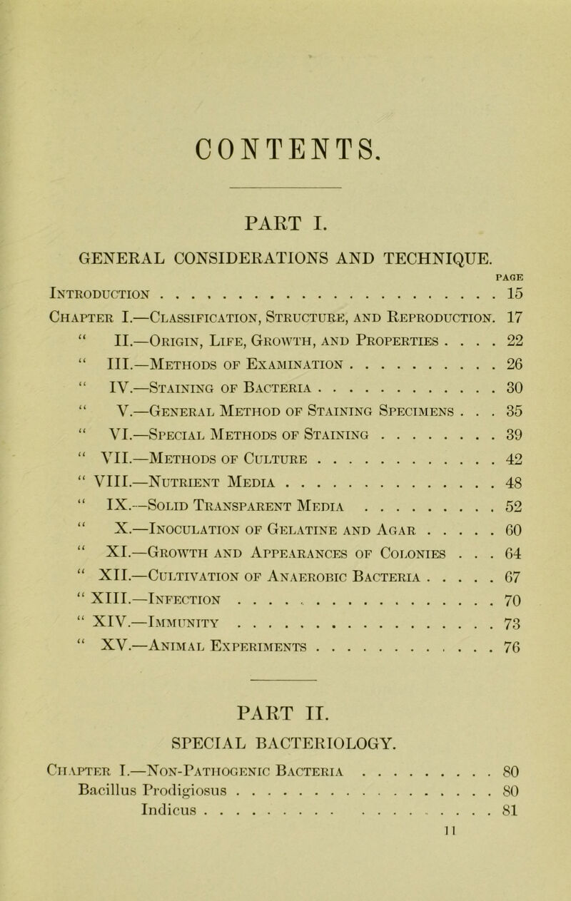 CONTENTS PART I. GENERAL CONSIDERATIONS AND TECHNIQUE. PAGE Introduction 15 Chapter I.—Classification, Structure, and Reproduction. 17 “ II.—Origin, Life, Growth, and Properties .... 22 “ III.—Methods of Examination 26 “ IV.—Staining of Bacteria 30 “ V.—General Method of Staining Specimens ... 35 “ VI.—Special Methods of Staining 39 “ VII.—Methods of Culture 42 “ VIII.—Nutrient Media 48 “ IX.—Solid Transparent Media 52 “ X.—Inoculation of Gelatine and Agar 60 “ XI.—Growth and Appearances of Colonies ... 64 “ XII.—Cultivation of Anaerobic Bacteria 67 “ XIII.—Infection 70 “ XIV.—Immunity 73 “ XV.—Animal Experiments 76 PART II. SPECIAL BACTERIOLOGY. Chapter I.—Non-Pathogenic Bacteria 80 Bacillus Prodigiosus 80 Indicus 81