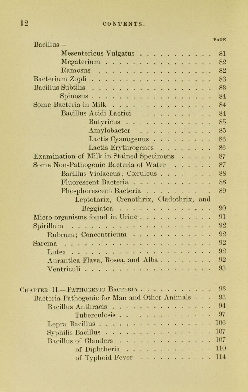 PAGE Bacillus— Mesentericus Vulgatus 81 Megateriuin 82 Ramosus 82 Bacterium Zopfi 83 Bacillus Subtilis 83 Spinosus 84 Some Bacteria in Milk 84 Bacillus Acicli Lactici 84 Butyricus 85 Amylobacter 85 Lactis Cyanogenus 86 Lactis Erythrogenes 86 Examination of Milk in Stained Specimens 87 Some Non-Pathogenic Bacteria of Water 87 Bacillus Violaceus; Cceruleus 88 Fluorescent Bacteria 88 Phosphorescent Bacteria 89 Leptothrix, Crenothrix, Cladothrix, and Beggiatoa 90 Micro-organisms found in Urine 91 Spirillum 92 Rubrum; Concentricum 92 Sarcina 92 Lutea 92 Aurantica Flava, Rosea, and Alba 92 Ventriculi 93 Chapter II.—Pathogenic Bacteria 93 Bacteria Pathogenic for Man and Other Animals ... 93 Bacillus Anthracis 94 Tuberculosis 97 Lepra Bacillus 106 Sy])hilis Bacillus 107 Bac'illus of Glanders 107 of l)i|)htheria 110 of Typhoid Fever 114