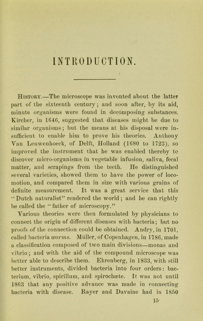 INTRODUCTION. History.—The microscope was invented about the latter part of the sixteenth century; and soon after, by its aid, minute organisms were found in decomposing- substances. Kircher, in 1646, suggested that diseases might be due to similar organisms; but the means at his disposal were in- sufficient to enable him to prove his theories. Anthony Van Leuwenhoeck, of Delft, Holland (1680 to 1723), so improved the instrument that he was enabled thereby to discover micro-organisms in vegetable infusion, saliva, fecal matter, and scrapings from the teeth. He distinguished several varieties, showed them to have the power of loco- motion, and compared them in size with various grains of definite measurement. It was a great service that this “Dutch naturalist” rendered the world ; and he can rightly be called the “ father of microscopy.” Various theories were then formulated by physicians to connect the origin of different diseases with bacteria; but no proofs of the connection could be obtained. Andry, in 1701, called bacteria worms. Muller, of Copenhagen, in 1786, made a classification composed of two main divisions—monas and vibrio; and with the aid of the compound microscope was better able to describe them. Ehrenberg, in 1833, with still better instruments, divided bacteria into four orders: bac- terium, vibrio, spirillum, and spirochaete. It was not until 1863 that any positive advance was made in connecting bacteria with disease. Rayer and Davaine had in 1850 15-