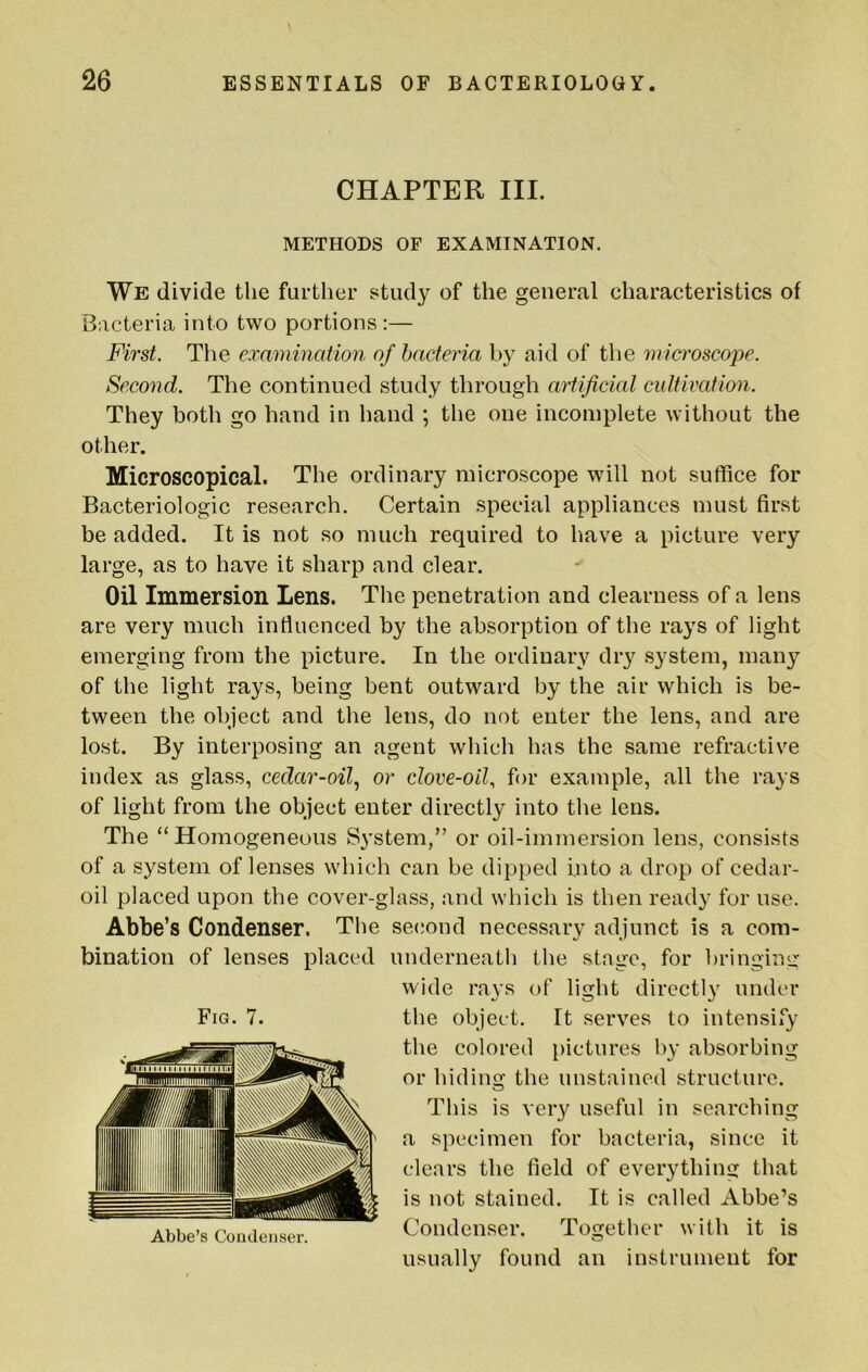 CHAPTER III. METHODS OF EXAMINATION. We divide the further study of the general characteristics of Bacteria into two portions :— First. The examination of bacteria by aid of the microscope. Second. The continued study through artificial cultivation. They both go hand in hand ; the one incomplete without the other. Microscopical. The ordinary microscope will not suffice for Bacteriologic research. Certain special appliances must first be added. It is not so much required to have a picture very large, as to have it sharp and clear. Oil Immersion Lens. The penetration and clearness of a lens are very much intiucnced by the absorption of the rays of light emerging from the picture. In the ordinary dry system, many of the light rays, being bent outward by the air which is be- tween the object and the lens, do not enter the lens, and are lost. By interposing an agent which has the same refractive index as glass, cedar-oil.^ or clove-oil., for example, all the rays of light from the object enter directly into the lens. The “Homogeneous System,” or oil-immersion lens, consists of a system of lenses which can be dipped into a drop of cedar- oil placed upon the cover-glass, and which is then ready for use. Abbe’s Condenser. The second necessary adjunct is a com- bination of lenses placed underneath the stage, for bringing wide rays of light directly under the object. It serves to intensify the colored })ictures by absorbing or hiding the unstained structure. This is very useful in searching a specimen for bacteria, since it clears the field of everything that is not stained. It is called Abbe’s Condenser. Together with it is usually found an instrument for Fig. 7. Abbe’s Coudeiiser.