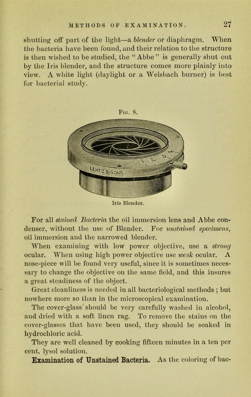 shutting off part of the light—a blender or diaphragm. When the bacteria have been found, and their relation to the structure is then wished to be studied, the “Abbe” is generally shut out by the Iris blender, and the structure comes more plainly into view. A white light (daylight or a Welsbach burner) is best for bacterial study. Fig. 8. Iris Blender. For all stained Bacteria the oil immersion lens and Abbe con- denser, without the use of Blender. For unstained specimens^ oil immersion and the narrowed blender. When examining with low power objective, use a strong ocular. AVhen using high power objective use weak ocular. A nose-piece will be found very useful, since it is sometimes neces- sar}^ to change the objective on the same field, and this insures a great steadiness of the object. Great cleanliness is needed in all bacteriological methods ; but nowhere more so than in the microscopical examination. The cover-glass should be very carefully washed in alcohol, and dried with a soft linen rag. To remove the stains on the cover-glasses that have been used, they should be soaked in hydrochloric acid. They are well cleaned by cooking fifteen minutes in a ten per cent, lysol solution. Examination of Unstained Bacteria. As the coloring of bac-