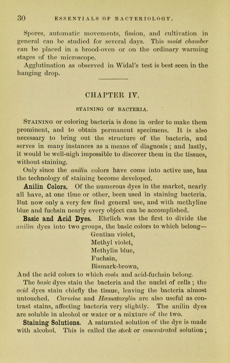 Spores, automatic movements, fission, and cultivation in general can be studied for several days. This moist chamber can be placed in a brood-oven or on the ordinary warming stages of the microscope. Agglutination as observed in Widal’s test is best seen in the hanging drop. CHAPTER lY. STAINING OF BACTERIA. Staining or coloring bacteria is done in order to make them prominent, and to obtain permanent specimens. It is also necessary to bring out the structure of the bacteria, and serves in many instances as a means of diagnosis; and lastly, it would be well-nigh impossible to discover them in the tissues, without staining. Only since the anilin colors have come into active use, has the technology of staining become developed. Anilin Colors. Of the numerous dyes in the market, nearly all have, at one time or other, been used in staining bacteria. But now only a very few find general use, and with methyline blue and fuchsin nearly every object can be accomplished. Basic and Acid Dyes. Ehrlich was the first to divide the anilin dyes into two groups, the basic colors to which belong— Gentian violet. Methyl violet, Methylin blue, Fuchsin, Bismark-brown, And the acid colors to which eosin and acid-fuchsin belong. The basic dyes stain the bacteria and the nuclei of cells ; the acid dyes stain chiefly the tissue, leaving the bacteria almost untouched. Carmine and Hcematoxylin are also useful as con- trast stains, affecting bacteria very slightly. The anilin dyes are soluble in alcohol or water or a mixture of the two. Staining Solutions. A saturated solution of the dye is made with alcohol. This is called the stock or concentrated solution;
