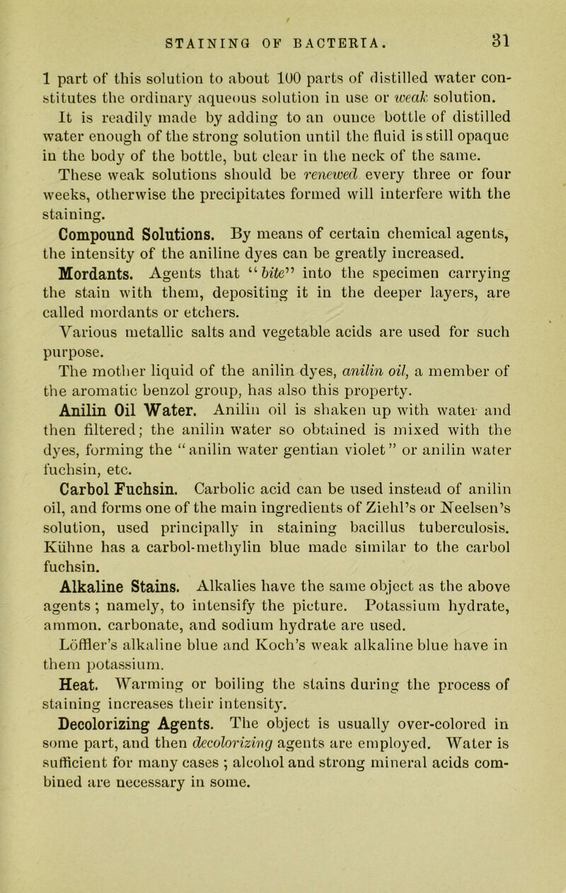 1 part of this solution to about lUO parts of distilled water con- stitutes the ordinary aqueous solution in use or iceak solution. It is readily made by adding to an ounce bottle of distilled water enough of the strong solution until the fluid is still opaque in the body of the bottle, but clear in the neck of the same. These weak solutions should be renewed every three or four weeks, otherwise the precipitates formed will interfere with the staining. Compound Solutions. By means of certain chemical agents, the intensity of the aniline dyes can be greatly increased. Mordants. Agents that “ into the specimen carrying the stain with them, depositing it in the deeper layers, are called mordants or etchers. Various metallic salts and vegetable acids are used for such purpose. The mother liquid of the anilin dyes, anilin oil, a member of the aromatic benzol group, has also this property. Anilin Oil Water. Anilin oil is shaken up with water and then filtered; the anilin water so obtained is mixed with the dyes, forming the “anilin water gentian violet” or anilin water fuchsin, etc. Carbol Fuchsin. Carbolic acid can be used instead of anilin oil, and forms one of the main ingredients of Ziehl’s or Heelsen’s solution, used principally in staining bacillus tuberculosis. Kiihne has a carbol-methylin blue made similar to the carbol fuchsin. Alkaline Stains. Alkalies have the same object as the above agents ; namely, to intensify the picture. Potassium hydrate, ammon. carbonate, and sodium hydrate are used. Loffler’s alkaline blue and Koch’s weak alkaline blue have in them potassium. Heat. Warming or boiling the stains during the process of staining increases their intensity. Decolorizing Agents. The object is usually over-colored in some part, and then decolorizing agents are employed. Water is sufficient for many cases ; alcohol and strong mineral acids com- bined are necessary in some.