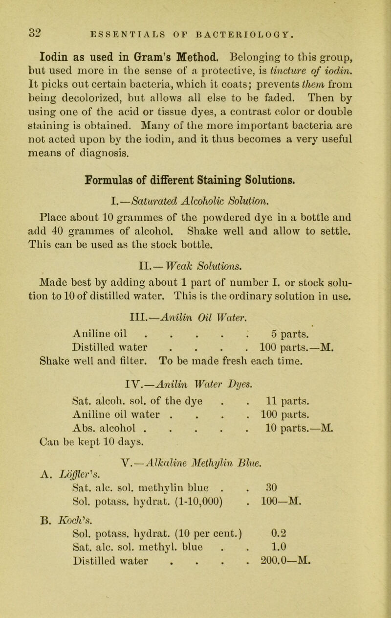 lodin as used in Gram’s Method. Belonging to this group, but used more in the sense of a protective, is tincture of iodin. It picks out certain bacteria, which it coats; prevents them from being decolorized, but allows all else to be faded. Then by using one of the acid or tissue dyes, a contrast color or double staining is obtained. Many of the more important bacteria are not acted upon by the iodin, and it thus becomes a very useful means of diagnosis. Place about 10 grammes of the powdered dye in a bottle and add 40 grammes of alcohol. Shake well and allow to settle. This can be used as the stock bottle. II.— Weak Solutions. Made best by adding about 1 part of number I. or stock solu- tion to 10 of distilled water. This is the ordinary solution in use. Aniline oil ..... 5 parts. Distilled water .... 100 parts.—M. Shake well and filter. To be made fresh each time. IV.—Anilin Water Dyes. Sat. alcoh. sol. of the dye . . 11 parts. Aniline oil water .... 100 parts. Abs. alcohol 10 parts.—]\1 Can be kept 10 days. Formulas of different Staining Solutions. I.—Saturated Alcoholic Solution. III.—Anilin Oil Water. V.—Alkaline Methylin Blue. A. Loffler'^s. Sat. ale. sol. methylin blue . . 30 Sol. potass, hydrat. (1-10,000) . 100—M. B. Koclds. Sol. potass, hydrat. (10 per cent.) Sat. ale. sol. methyl, blue Distilled water • .A. • V/ . 200.0—M. 0.2 1.0