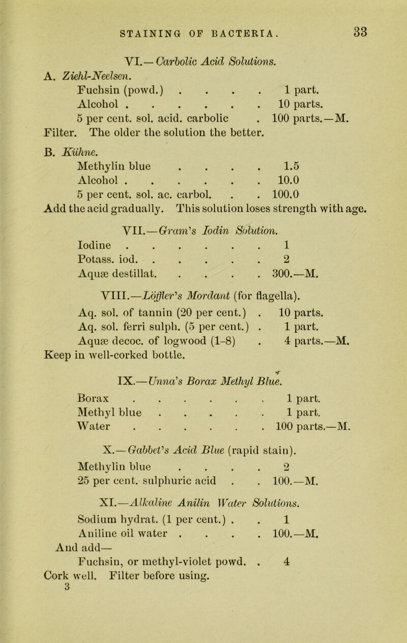VI. — Carbolic Add Solutions. A. Ziehl-Neelsen. Fuchsin (powd.) .... 1 part. Alcohol 10 parts. 5 per cent. sol. acid, carbolic . 100 parts.—M. Filter. The older the solution the better. B. Kiihne. Methylin blue . . . . 1.5 Alcohol 10.0 5 per cent. sol. ac. carbol. . . 100.0 Add the acid gradually. This solution loses strength with age. VII. —Grani's lodin Solution. Iodine 1 Potass, iod 2 Aquae destillat 300.—M. VIII.—Loffler's Mordant (for flagella). Aq. sol. of tannin (20 per cent.) . 10 parts. Aq. sol. ferri sulph. (5 per cent.) . 1 part. Aquae decoc. of logwood (1-8) . 4 parts.—M. Keep in well-corked bottle. >r IX.— Unna's Borax Methyl Blue. Borax .1 part. Methyl blue 1 part. Water 100 parts.—M. X. —GabheVs Acid Blue (rapid stain). Methylin blue .... 2 25 per cent, sulphuric acid . . 100.—M. XI. —Alkaline Anilin Water Solutions. Sodium hydrat. (1 per cent.) . . 1 Aniline oil water .... 100.—M. And add— Fuchsin, or methyl-violet powd. . 4 Cork well. Filter before using. 3