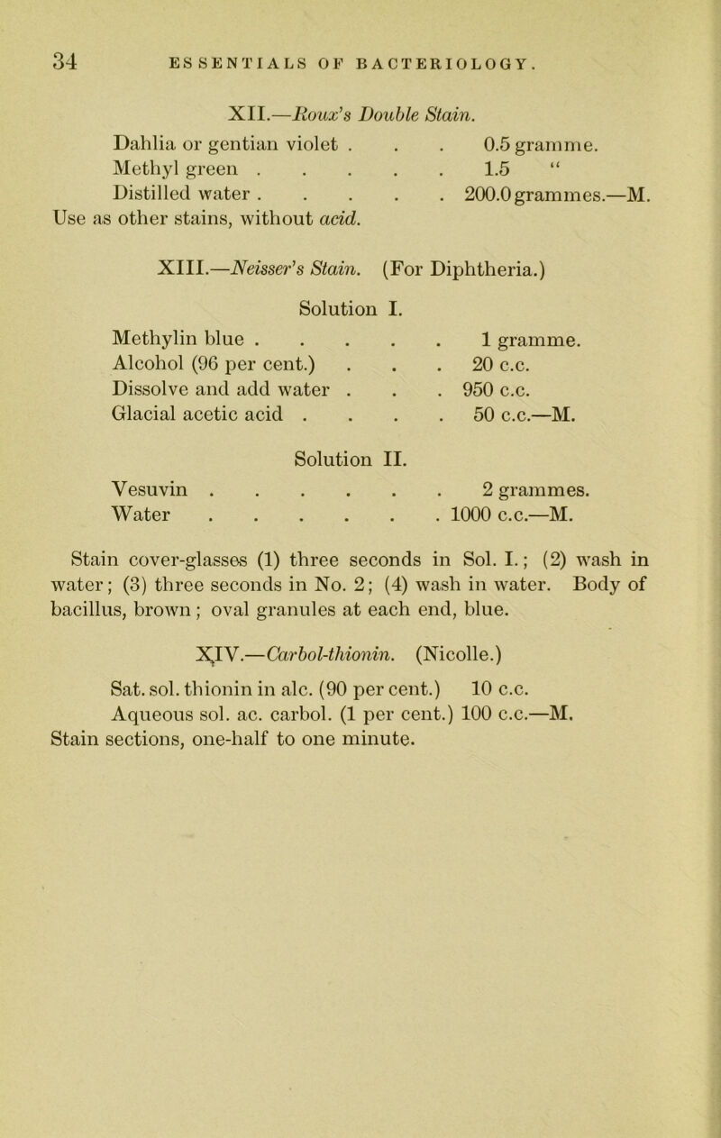 XII.—Roux’s Double Stain. Dahlia or gentian violet . . . 0.5 gramme. Methyl green 1.5 “ Distilled water 200.0 grammes.—M. Use as other stains, without acid. XIII.—Neisser’s Stain. (For Diphtheria.) Solution I. Methylin blue . Alcohol (96 per cent.) Dissolve and add water . Glacial acetic acid . 1 gramme. 20 c.c. 950 c.c. 50 c.c.—M. Solution II. Vesuvin 2 grammes. Water 1000 c.c.—M. Stain cover-glasses (1) three seconds in Sol. I.; (2) wash in water; (3) three seconds in No. 2; (4) wash in water. Body of bacillus, brown; oval granules at each end, blue. XIV.—Carbol-thionin. (Nicolle.) Sat. sol. thionin in ale. (90 per cent.) 10 c.c. Aqueous sol. ac. carbol. (1 per cent.) 100 c.c.—M. Stain sections, one-half to one minute.