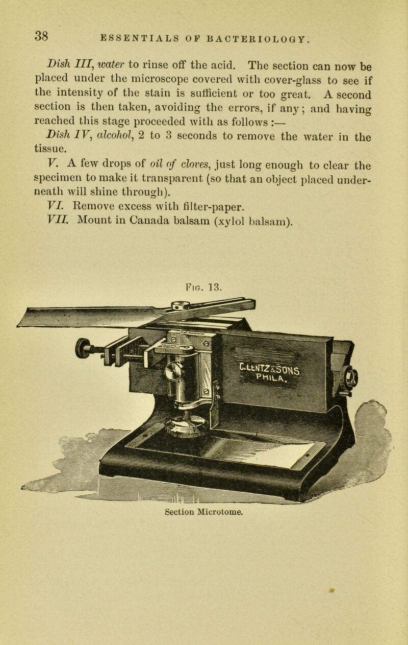 Dish III, water to rinse off the acid. The section can now be placed under the microscope covered with cover-glass to see if the intensity of the stain is sufficient or too great. A second section is then taken, avoiding the errors, if any; and having reached this stage proceeded with as follows :— Dish IV, alcohol, 2 to 3 seconds to remove the water in the tissue. V. A few drops of oil of cloves, just long enough to clear the specimen to make it transparent (so that an object placed under- neath will shine through). VI. Kemove excess with filter-paper. VIL Mount in Canada balsam (xylol balsam). Fig. ]3. Section Microtome.