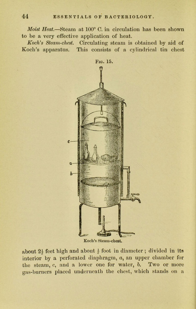 Moist Heat.—Steam at 100° C. in circulation has been shown to be a very effective application of heat. Koch’s Steam-chest. Circulating steam is obtained by aid of Koch’s apparatus. This consists of a cylindrical tin chest Fig. 15. Koch’s Steam-chest. about 2^ feet high and about ^ foot in diameter ; divided in its interior by a perforated diaphragm, a, an upper chamber for the steam, c, and a lower one for water, h. Two or more gas-hurners placed underneath the chest, which stands on a