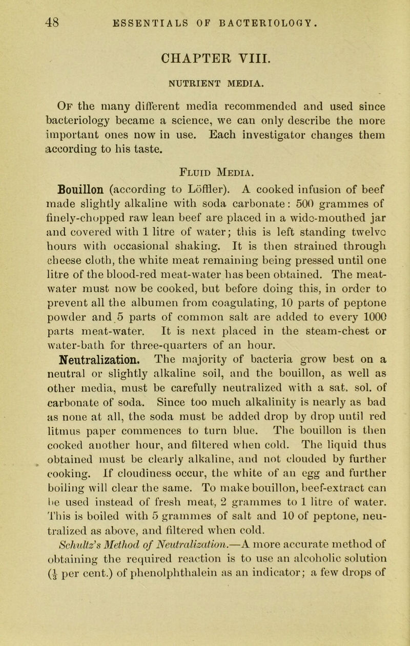 CHAPTER YIII. NUTRIENT MEDIA. Of the many diflerent media recommended and used since bacteriology became a science, we can only describe the more important ones now in use. Each investigator changes them according to his taste. Fluid Media. Bouillon (according to Loffler). A cooked infusion of beef made slightly alkaline with soda carbonate: 500 grammes of finely-chopped raw lean beef are placed in a wide-mouthed jar and covered with 1 litre of water; this is left standing twelve hours with occasional shaking. It is then strained through cheese cloth, the white meat remaining being pressed until one litre of the blood-red meat-water has been obtained. The meat- water must now be cooked, but before doing this, in order to prevent all the albumen from coagulating, 10 parts of peptone powder and 5 parts of common salt are added to every 1000 parts meat-water. It is next placed in the steam-chest or water-bath for three-quarters of an hour. Neutralization. The majority of bacteria grow best on a neutral or slightly alkaline soil, and the bouillon, as well as other media, must be carefully neutralized with a sat, sol. of carbonate of soda. Since too much alkalinity is nearly as bad as none at all, the soda must be added drop by drop until red litmus paper commences to turn blue. The bouillon is then cooked another hour, and filtered when cold. The liquid thus obtained must be clearly alkaline, and not clouded by further cooking. If cloudiness occur, the white of an egg and further boiling will clear the same. To make bouillon, beef-extract can be used instead of fresh meat, 2 grammes to 1 litre of water. This is boiled with 5 grammes of salt and 10 of peptone, neu- tralized as above, and filtered when cold. Schultz’s Method of Neutralization.—A more accurate method of obtaining the required reaction is to use an alcoholic solution per cent.) of phenolphthalein as an indicator; a few drops of