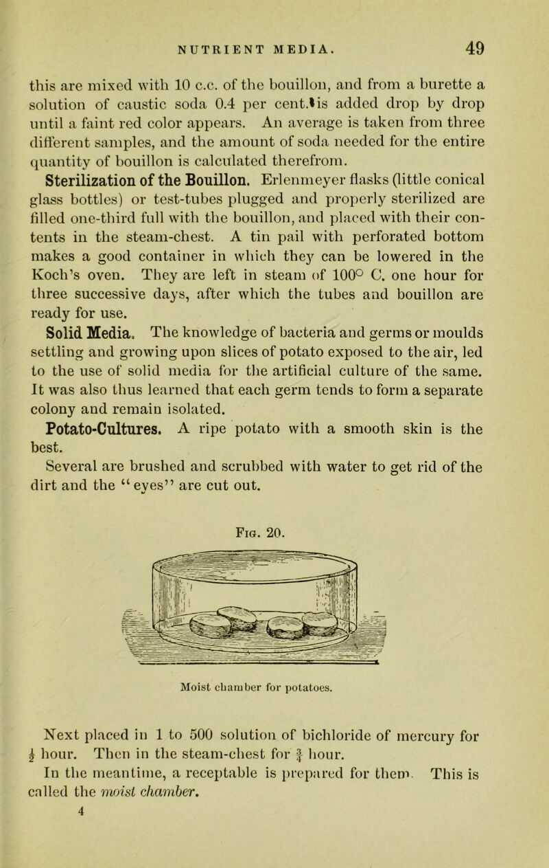 this are mixed with 10 c.c. of the bouillon, and from a burette a solution of caustic soda 0.4 per cent.I is added drop by drop until a faint red color appears. An average is taken from three different samples, and the amount of soda needed for the entire quantity of bouillon is calculated therefrom. Sterilization of the Bouillon. Erlenmeyer flasks (little conical glass bottles) or test-tubes plugged and properly sterilized are filled one-third full with the bouillon, and placed with their con- tents in the steam-chest. A tin pail with perforated bottom makes a good container in which the}'' can be lowered in the Koch’s oven. They are left in steam of 100° C. one hour for three successive days, after which the tubes and bouillon are ready for use. Solid Media. The knowledge of bacteria and germs or moulds settling and growing upon slices of potato exposed to the air, led to the use of solid media for the artificial culture of the .same. It was also thus learned that each germ tends to form a separate colony and remain isolated. Potato-Cultures, A ripe potato with a smooth skin is the best. Several are brushed and scrubbed with water to get rid of the dirt and the “ eyes” are cut out. Fig. 20. Moist chamber for potatoes. Next placed in 1 to 500 solution of bichloride of mercury for ^ hour. Then in the steam-chest for | hour. In the meantime, a receptable is jirepared for them. This is cnlled the moist chamber. 4