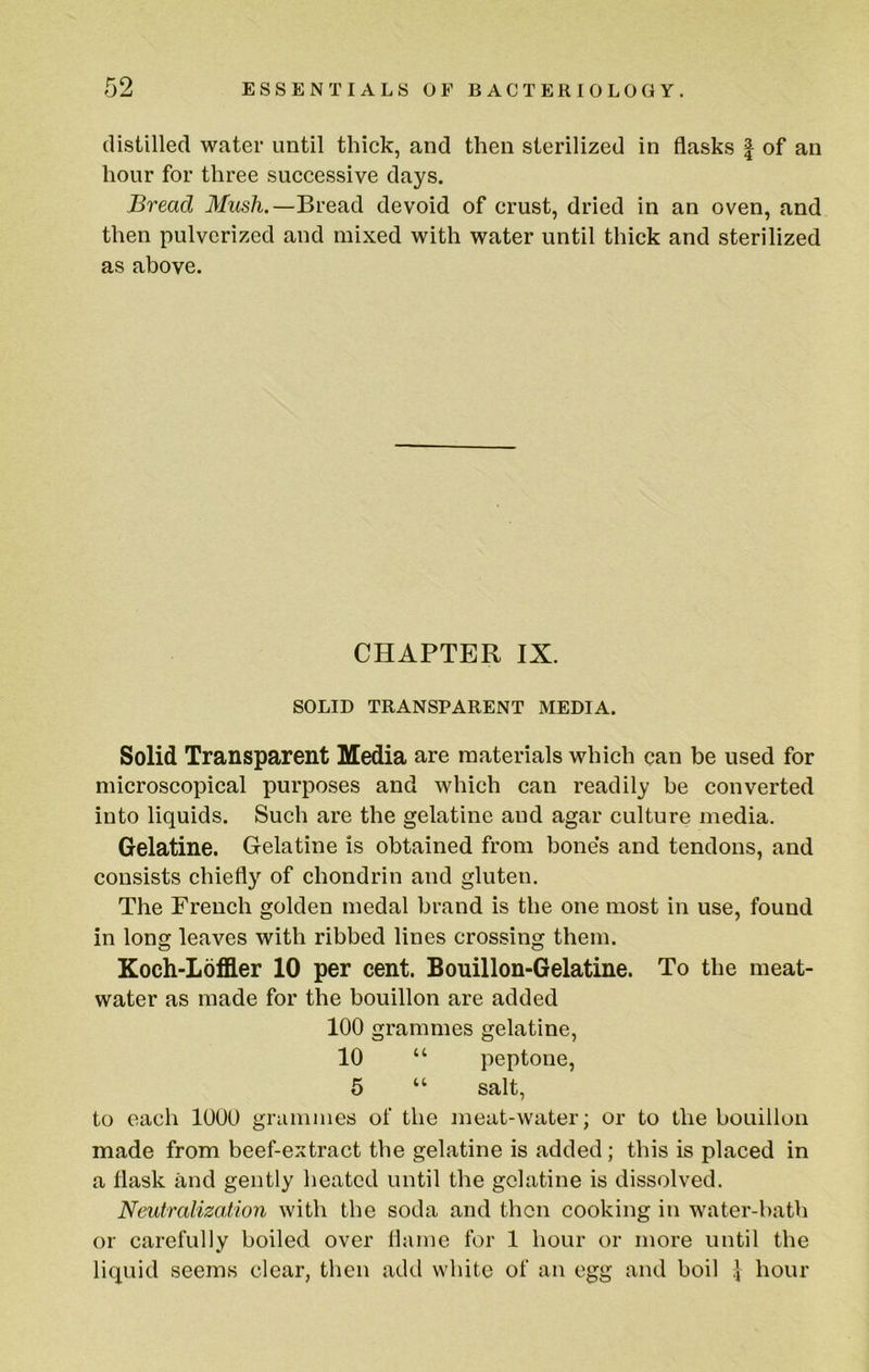 distilled water until thick, and then sterilized in flasks | of an hour for three successive days. Bread Mush.—Bread devoid of crust, dried in an oven, and then pulverized and mixed with water until thick and sterilized as above. CHAPTER IX. SOLID TRANSPARENT MEDIA. Solid Transparent Media are materials which can be used for microscopical purposes and which can readily be converted into liquids. Such are the gelatine and agar culture media. Gelatine. Gelatine is obtained from bone’s and tendons, and consists chiefly of chondrin and gluten. The French golden medal brand is the one most in use, found in long leaves with ribbed lines crossing them. Koch-Loffler 10 per cent. Bouillon-Gelatine. To the meat- water as made for the bouillon are added 100 grammes gelatine, 10 “ peptone, 5 “ salt, to each 1000 grammes of the meat-water; or to the bouillon made from beef-extract the gelatine is added; this is placed in a flask and gently heated until the gelatine is dissolved. Neutralizaiion with the soda and then cooking in water-bath or carefully boiled over flame for 1 hour or more until the liquid seems clear, then add white of an egg and boil hour