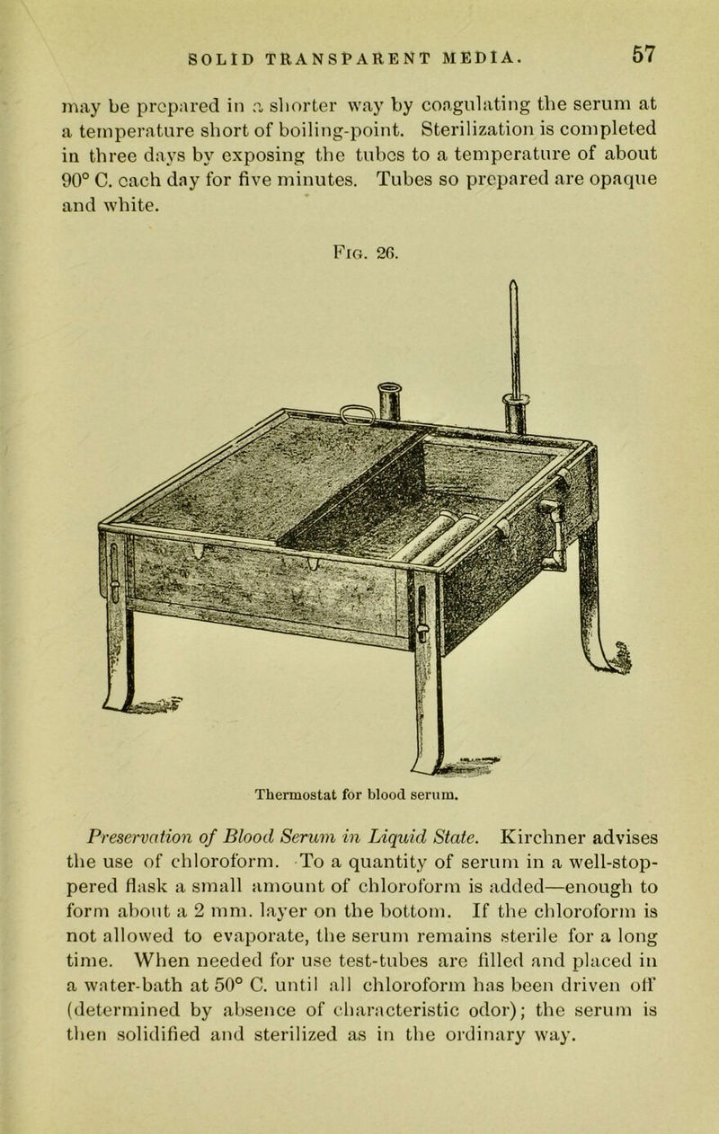 may be prepared in a shorter way by coagulating the serum at a temperature short of boiling-point. Sterilization is completed in three days by exposing the tubes to a temperature of about 90° C. each day for five minutes. Tubes so prepared are opaque and white. Fro. 26. Thermostat for blood serum. Preservation of Blood Serum in Liquid State. Kirchner advises the use of chloroform. To a quantity of serum in a well-stop- pered flask a small amount of chloroform is added—enough to form about a 2 mm. layer on the bottom. If the chloroform is not allowed to evaporate, the serum remains sterile for a long time. When needed for use test-tubes are filled and placed in a water-bath at 50° C. until all chloroform has been driven ofl’ (determined by absence of cliaracteristic odor); the serum is then solidified and sterilized as in the ordinary way.