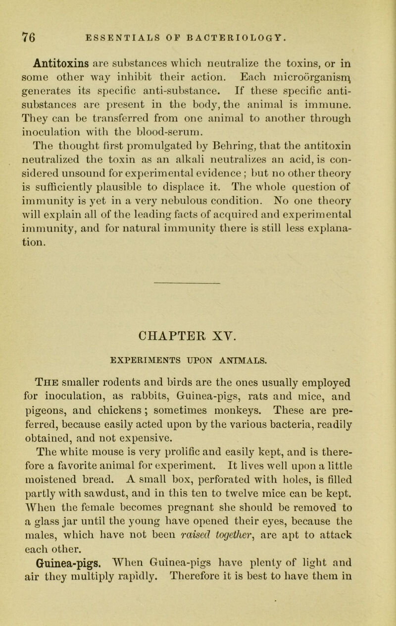 Antitoxins are substances which neutralize the toxins, or in some other way inhibit their action. Each inicroorganisrr^ generates its specific anti-substance. If these specific anti- substances are present in the body, the animal is immune. They can be transferred from one animal to another through inoculation with the blood-serum. The thought first promulgated by Behring, that the antitoxin neutralized the toxin as an alkali neutralizes an acid, is con- sidered unsound for experimental evidence ; but no other theory is sufficiently plausible to disj^lace it. The whole cpiestion of immunity is yet in a very nebulous condition. No one theory will explain all of the leading facts of accpiirod and experimental immunity, and for natural immunity there is still less explana- tion. CHAPTER XV. EXPERIMENTS UPON ANIMALS. The smaller rodents and birds are the ones usually employed for inoculation, as rabbits, Guinea-pigs, rats and mice, and pigeons, and chickens; sometimes monkeys. These are pre- ferred, because easily acted upon by the various bacteria, readily obtained, and not expensive. The white mouse is very prolific and easily kept, and is there- fore a favorite animal for experiment. It lives well upon a little moistened bread. A small box, perforated with holes, is filled partly with sawdust, and in this ten to twelve mice can be kept. AVhen the female becomes pregnant she should be removed to a glass jar until the young have opened their eyes, because the males, which have not been raised together^ are apt to attack each other. Guinea-pigs. When Guinea-pigs have plent}'^ of light and air they multiply rapidly. Therefore it is best to have them in