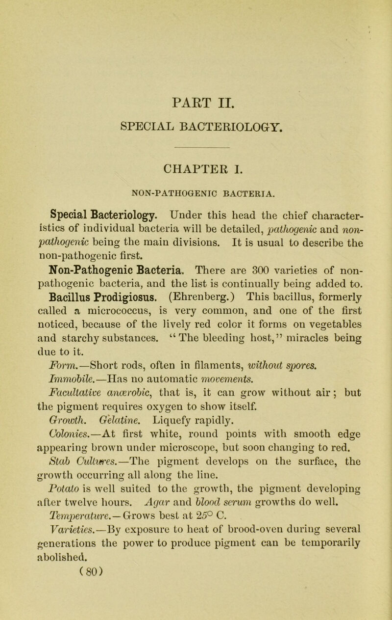 PAET II. SPECIAL BACTERIOLOGY. CHAPTER I. NON-PATHOGENIC BACTERIA. Special Bacteriology. Under this head the chief character- istics of individual bacteria will be detailed, pathogenic and no7i- pathogenic being the main divisions. It is usual to describe the non-pathogenic first. Non-Pathogenic Bacteria. There are 300 varieties of non- pathogenic bacteria, and the list is continually being added to. Bacillus Prodigiosus. (Ehrenberg.) This bacillus, formerly called a micrococcus, is very common, and one of the first noticed, because of the lively red color it forms on vegetables and starchy substances. “ The bleeding host,” miracles being due to it. Form.—Short rods, often in filaments, without spores. Immobile.—Has no automatic movements. Facultative anoerobic, that is, it can grow without air; but the pigment requires oxygen to show itself. Growth. Gelatine. Liquefy rapidly. Colonies.—At first white, round points with smooth edge appearing brown under microscope, but soon changing to red. Stab CuUvfres.—The pigment develops on the surface, the growth occurring all along the line. Potato is well suited to the growth, the pigment developing after twelve hours. Agar and blood serum growths do well. Temperature.—Groves, best at 25° C. Varieties.—By exposure to heat of brood-oven during several generations the power to produce pigment can be temporarily abolished.