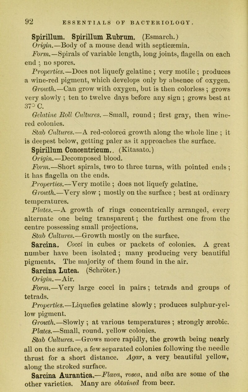 Spirillum. Spirillum Rubrum. (Esmarch.) Origin.—Body of a mouse dead with septicaemia. Ebrm.—Spirals of variable length, long joints, flagella on each end ; no spores. Properties.—Does not liquefy gelatine ; very motile ; produces a wine-red pigment, which develops only by absence of oxygen. Growth.—Can grow with oxygen, but is then colorless ; grows very slowly ; ten to twelve days before any sign ; grows best at 373 C. Gelatine Boll Cultures.round; first gray, then wine- red colonies. Stab Cultures.—A red-colored growth along the whole line ; it is deepest below, getting paler as it approaches the surface. Spirillum Concentricum.. (Kitasato.) Origin.—Decomposed blood. Form.—Short spirals, two to three turns, with pointed ends ; it has flagella on the ends. Properties.—Very motile ; does not liquef}'^ gelatine. Growth.—Yery slow ; mostly on the surface ; best at ordinary temperatures. Plates.—A growth of rings concentrically arranged, every alternate one being transparent; the furthest one from the centre possessing small projections. Stab Cultures.—Growth mostlv on the surface. ft/ Sarcina. Cocci in cubes or packets of colonies. A great number have been isolated; many producing very beautiful pigments. The majority of them found in the air. Sarcina Lutea. (Schrbter.) Origin. —Air. Form.—Very large cocci in pairs ; tetrads and groups of tetrads. Properties.—Liquefies gelatine slowly ; produces sulphur-yel- low pigment. Growth.—Slowly ; at various temperatures ; strongly aerobic. Plates.—Small, round, yellow colonies. Stab Cultures. —Grows more rapidly, the growth being nearly all on the surface, a few separated colonies following the needle thrust for a short distance. Agar, a very beautiful yellow, along the stroked surface. Sarcina Aurantica.—Flava, rosea,, and alba are some of the other varieties. Many are obtained from beer.