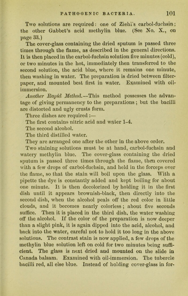 Two solutions are required: one of Ziehl's carbol-fuchsin; the other Gabbet’s acid methylin blue. (See No. X., on page 33.) The cover-glass containing the dried sputum is passed three times through the flame, as described in the general directions. It is then placed in the carbol-fuchsin solution five minutes (cold), or two minutes in the hot, immediately then transferred to the second solution, the acid blue, where it remains one minute, then washing in water. The preparation is dried between filter- paper, and mounted best first in water. Examined with oil- immersion. Another Bapid Method.—This method possesses the advan- tage of giving permanency to the preparations ; but the bacilli are distorted and ugly crusts form. Three dishes are required :— The first contains nitric acid and water 1-4. The second alcohol. The third distilled water. They are arranged one after the other in the above order. Two staining solutions must be at hand, carbol-fuchsin and watery methylin blue. The cover-glass containing the dried sputum is passed three times through the flame, them covered with a few drops of carbol-fuchsin, and held in the forceps over the flame, so that the stain will boil upon the glass. With a pipette the dye is constantly added and kept boiling for about one minute. It is then decolorized by holding it in the first dish until it appears brownish-black, then directly into the second dish, when the alcohol peals off the red color in little clouds, and it becomes nearly colorless ; about five seconds sulfice. Then it is placed in the third dish, the water washing off the alcohol. If the color of the preparation is now deeper than a slight pink, it is again dipped into the acid, alcohol, and back into the water, careful not to hold it too long in the above solutions. The contrast stain is now applied, a few drops of the methylin blue solution left on cold for two minutes being suffi- cient. The glass is next dried and mounted on the slide in Canada balsam. Examined with oil-immersion. The tubercle bacilli red, all else blue. Instead of holding cover-glass in for-