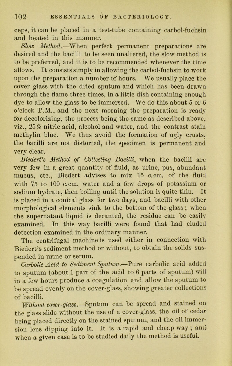 ceps, it can be placed in a test-tube containing carbol-fuchsin and heated in this manner. Slow Method.—When perfect permanent preparations are desired and the bacilli to be seen unaltered, the slow method is to be preferred, and it is to be recommended whenever the time allows. It consists simply in allowing the carbol-fuchsin to work upon the preparation a number of hours. We usually place the cover glass with the dried sputum and which has been drawn through the flame three times, in a little dish containing enough dye to allow the glass to be immersed. We do this about 5 or 6 o’clock P.M., and the next morning the preparation is ready for decolorizing, the process being the same as described above, viz., 25% nitric acid, alcohol and water, and the contrast stain methylin blue. We thus avoid the formation of ugly crusts, the bacilli are not distorted, the specimen is permanent and very clear. BiederVs Method of Collecting Bacillf when the bacilli are very few in a great quantity of fluid, as urine, pus, abundant mucus, etc., Biedert advises to mix 15 c.cm. of the fluid with 75 to 100 c.cm. water and a few drops of potassium or sodium hydrate, then boiling until the solution is quite thin. It is placed in a conical glass for two days, and bacilli with other morphological elements sink to the bottom of the glass; when the supernatant liquid is decanted, the residue can be easily examined. In this way bacilli were found that had eluded detection examined in the ordinary manner. The centrifugal machine is used either in connection with Biedert’s sediment method or without, to obtain the solids sus- pended in urine or serum. Carbolic Acid to Sediment Sputum.—Pure carbolic acid added to sputum (about 1 part of the acid to 6 parts of sputum) will in a few hours produce a coagulation and allow the sputum to be spread evenly on the cover-glass, showing greater collections of bacilli. Without cover-glass.—Scutum can be spread and stained on the glass slide without the use of a cover-glass, the oil of cedar being placed directly on the stained sputum, and the oil immer- sion lens dipping into it. It is a rapid and cheap way; and when a given case is to be studied daily the method is useful.