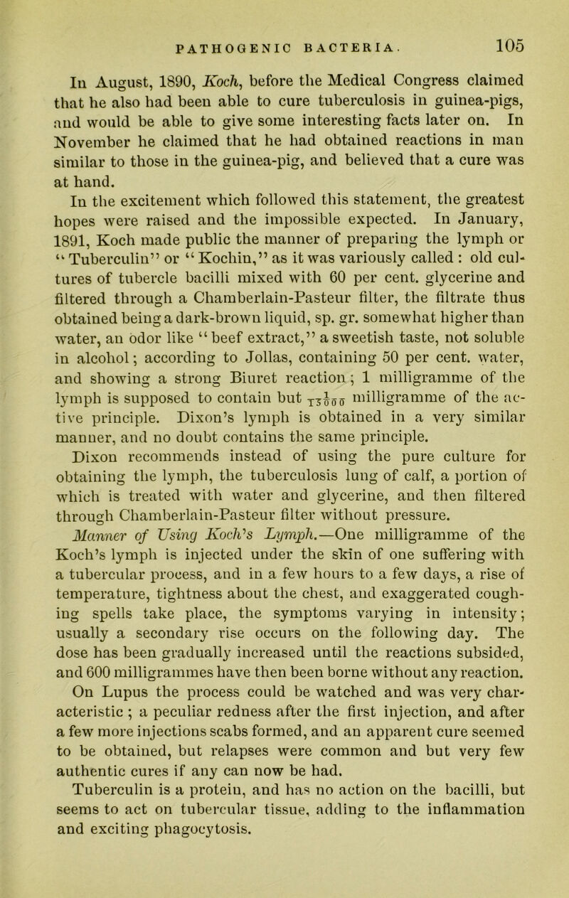 111 August, 1890, Koch^ before the Medical Congress claimed that he also had beeu able to cure tuberculosis in guinea-pigs, and would be able to give some interesting facts later on. In November he claimed that he had obtained reactions in man similar to those in the guinea-pig, and believed that a cure was at hand. In the excitement which followed this statement, the greatest hopes were raised and the impossible expected. In January, 1891, Koch made public the manner of preparing the lymph or “■ Tuberculin” or “ Kochin,” as it was variously called : old cul- tures of tubercle bacilli mixed with 60 per cent, glycerine and filtered through a Chamberlain-Pasteur filter, the filtrate thus obtained being a dark-brown liquid, sp. gr. somewhat higher than water, an odor like “beef extract,” a sweetish taste, not soluble in alcohol; according to Jollas, containing 50 per cent, water, and showing a strong Biuret reaction; 1 milligramme of the lymph is supposed to contain but milligramme of the ac- tive principle. Dixon’s lymph is obtained in a very similar manner, and no doubt contains the same principle. Dixon recommends instead of using the pure culture for obtaining the lymph, the tuberculosis lung of calf, a portion of which is treated with water and glycerine, and then filtered through Chamberlain-Pasteur filter without pressure. Manner of Using KoelVs Lymph.—One milligramme of the Koch’s lymph is injected under the skin of one suffering with a tubercular process, and in a few hours to a few days, a rise of temperature, tightness about the chest, and exaggerated cough- ing spells take place, the symptoms varying in intensity; usually a secondary rise occurs on the following day. The dose has been gradually increased until the reactions subsided, and 600 milligrammes have then been borne without any reaction. On Lupus the process could be watched and was very char- acteristic ; a peculiar redness after the first injection, and after a few more injections scabs formed, and an apparent cure seemed to be obtained, but relapses were common and but very few authentic cures if any can now be had. Tuberculin is a protein, and has no action on the bacilli, but seems to act on tubercular tissue, adding to the inflammation and exciting phagocytosis.